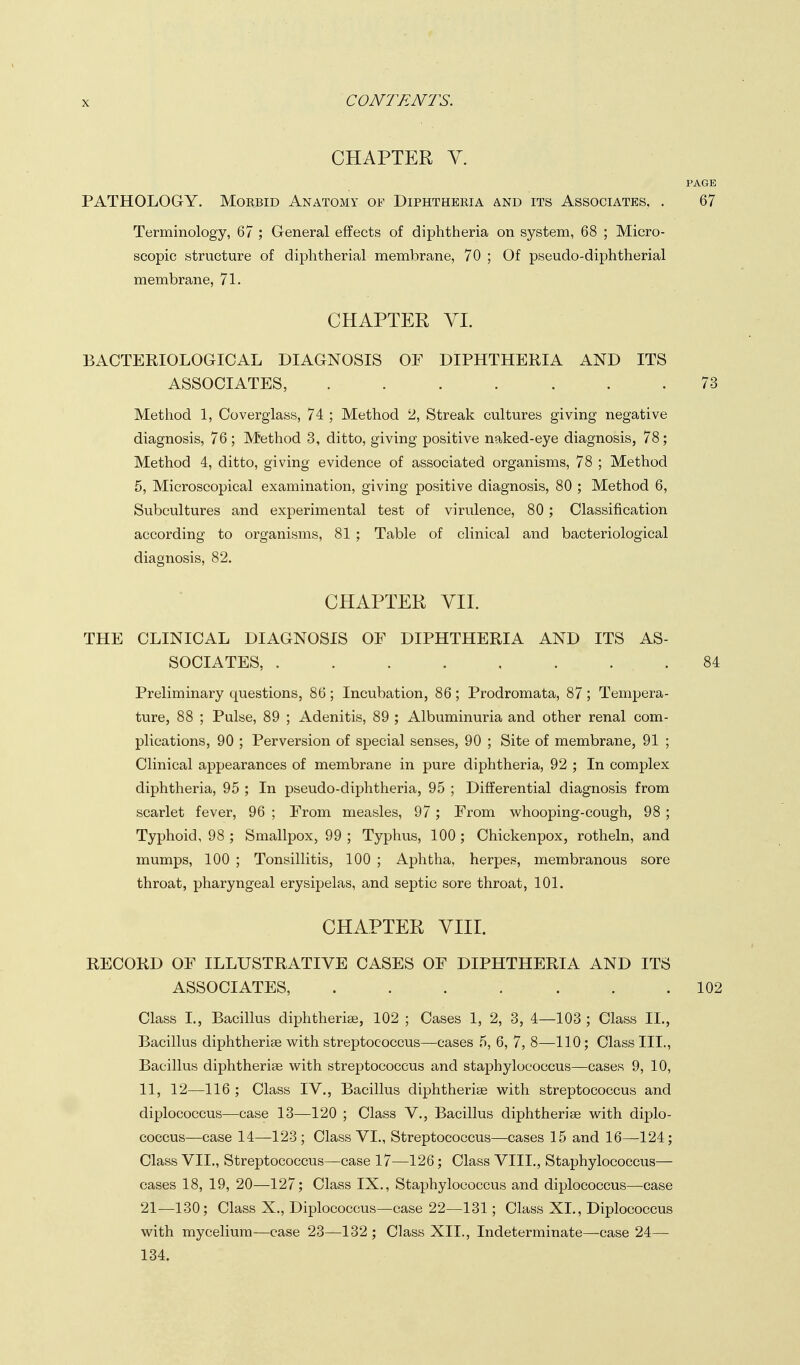 CHAPTER Y. PAGE PATHOLOGY. Morbid Anatomy Diphtheria and its Associates. . 67 Terminology, 67 ; General effects of diphtheria on system, 68 ; Micro- scopic structure of diphtherial membrane, 70 ; Of pseudo-diphtherial membrane, 71. CHAPTER VI. BACTERIOLOGICAL DIAGNOSIS OF DIPHTHERIA AND ITS ASSOCIATES, 73 Method 1, Coverglass, 74 ; Method 2, Streak cultures giving negative diagnosis, 76; Method 3, ditto, giving positive naked-eye diagnosis, 78; Method 4, ditto, giving evidence of associated organisms, 78 ; Method 5, Microscopical examination, giving positive diagnosis, 80 ; Method 6, Subcultures and experimental test of virulence, 80; Classification according to organisms, 81 ; Table of clinical and bacteriological diagnosis, 82. CHAPTER VII. THE CLINICAL DIAGNOSIS OF DIPHTHERIA AND ITS AS- SOCIATES, 84 Preliminary questions, 86 ; Incubation, 86 ; Prodromata, 87 ; Tempera- ture, 88 ; Pulse, 89 ; Adenitis, 89 ; Albuminuria and other renal com- plications, 90 ; Perversion of special senses, 90 ; Site of membrane, 91 ; Clinical appearances of membrane in pure diphtheria, 92 ; In complex diphtheria, 95 ; In pseudo-diphtheria, 95 ; Differential diagnosis from scarlet fever, 96 ; From measles, 97; From whooping-cough, 98 ; Typhoid, 98 ; Smallpox, 99 ; Typhus, 100 ; Chickenpox, rotheln, and mumps, 100 ; Tonsillitis, 100 ; Aphtha, herpes, membranous sore throat, pharyngeal erysipelas, and septic sore throat, 101. CHAPTER VIII. RECORD OF ILLUSTRATIVE CASES OF DIPHTHERIA AND ITS ASSOCIATES, ....... 102 Class I., Bacillus diphtherias, 102 ; Cases 1, 2, 3, 4—103 ; Class II., Bacillus diphtherias with streptococcus—cases 5, 6, 7, 8—110; Class III., Bacillus diphtherias with streptococcus and staphylococcus—cases 9, 10, 11, 12—116 ; Class IV., Bacillus diphtheriae with streptococcus and diplococcus—case 13—120 ; Class V., Bacillus diphtherias with diplo- coccus—case 14—123; Class VI., Streptococcus—cases 15 and 16—124; Class VII., Streptococcus—case 17—126; Class VIII., Staphylococcus— cases 18, 19, 20—127; Class IX., Staphylococcus and diplococcus—case 21—130; Class X., Diplococcus—case 22—131; Class XL, Diplococcus with mycelium—case 23—132 ; Class XII., Indeterminate—case 24— 134.