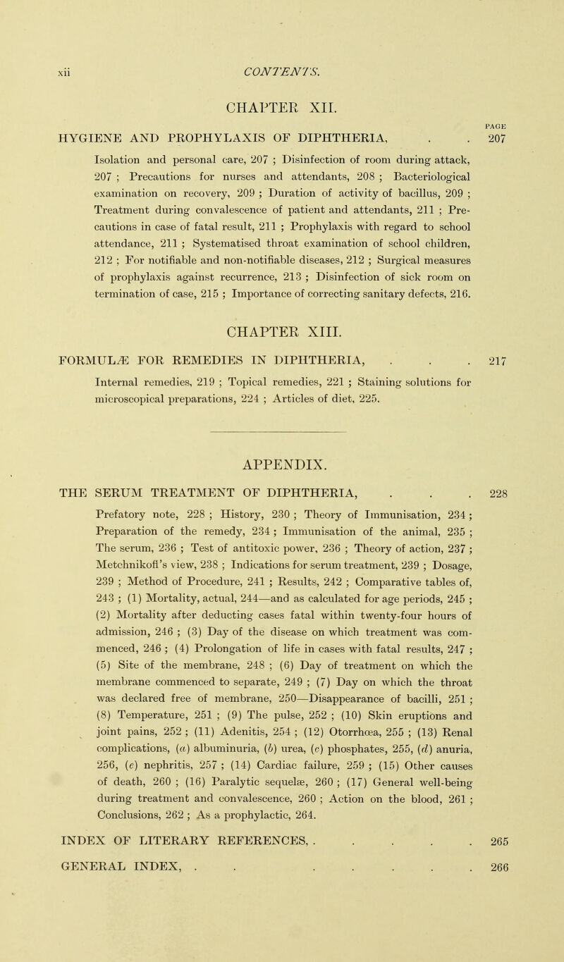 CHAPTER XIL PAGE HYGIENE AND PROPHYLAXIS OF DIPHTHERIA, . . 207 Isolation and personal care, 207 ; Disinfection of room during attack, 207 ; Precautions for nurses and attendants, 208 ; Bacteriological examination on recovery, 209 ; Duration of activity of bacillus, 209 ; Treatment during convalescence of patient and attendants, 211 ; Pre- cautions in case of fatal result, 211 ; Prophylaxis with regard to school attendance, 211 ; Systematised throat examination of school children, 212 ; For notifiable and non-notifiable diseases, 212 ; Surgical measures of prophylaxis against recurrence, 213 ; Disinfection of sick room on termination of case, 215 ; Importance of correcting sanitary defects, 216. CHAPTER XIII. FORMULA FOR REMEDIES IN DIPHTHERIA, . . .217 Internal remedies, 219 ; Topical remedies, 221 ; Staining solutions for microscopical preparations, 224 ; Articles of diet, 225. APPENDIX. THE SERUM TREATMENT OF DIPHTHERIA, . . .228 Prefatory note, 228 ; History, 230 ; Theory of Immunisation, 234; Preparation of the remedy, 234 ; Immunisation of the animal, 235 ; The serum, 236 ; Test of antitoxic povv^er, 236 ; Theory of action, 237 ; Metchnikofi's view, 238 ; Indications for serum treatment, 239 ; Dosage, 239 ; Method of Procedure, 241 ; Results, 242 ; Comparative tables of, 243 ; (1) Mortality, actual, 244—and as calculated for age periods, 245 ; (2) Mortality after deducting cases fatal within twenty-four hours of admission, 246 ; (3) Day of the disease on which treatment was com- menced, 246 ; (4) Prolongation of life in cases with fatal results, 247 ; (5) Site of the membrane, 248 ; (6) Day of treatment on which the membrane commenced to separate, 249 ; (7) Day on which the throat was declared free of membrane, 250—Disappearance of bacilli, 251 ; (8) Temperature, 251 ; (9) The pulse, 252 ; (10) Skin eruptions and joint pains, 252 ; (11) Adenitis, 254 ; (12) Otorrhoea, 255 ; (13) Renal complications, («) albuminuria, (6) urea, (c) phosphates, 255, {d) anuria, 256, (e) nephritis, 257 ; (14) Cardiac failure, 259 ; (15) Other causes of death, 260 ; (16) Paralytic sequelae, 260 ; (17) General well-being during treatment and convalescence, 260 ; Action on the blood, 261 ; Conclusions, 262 ; As a prophylactic, 264. INDEX OF LITERARY REFERENCES, 265 GENERAL INDEX, 266