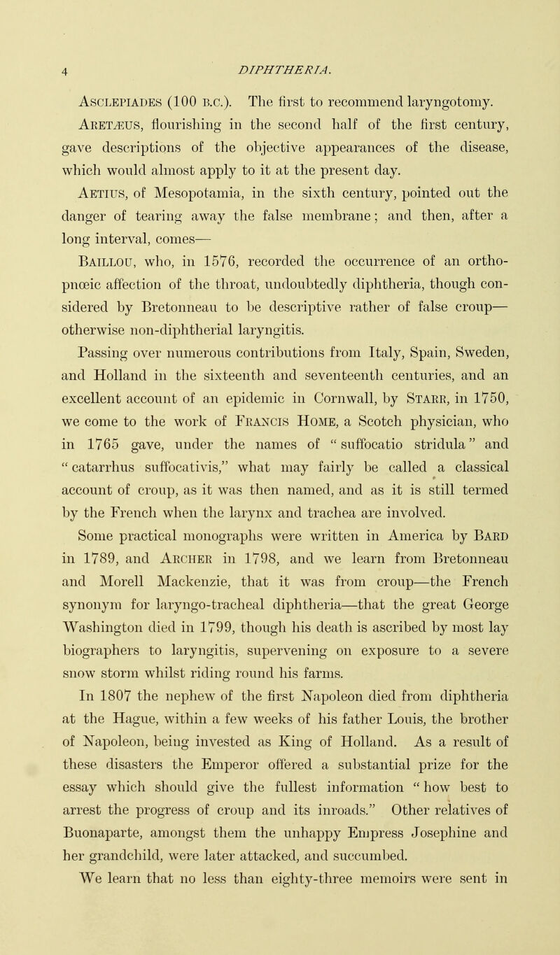 AscLEPiADES (100 B.C.). The first to recommend laryngotomy. Aremus, flourishing in the second half of the first century, gave descriptions of the objective appearances of the disease, which would almost apply to it at the present day. Aetius, of Mesopotamia, in the sixth century, pointed out the danger of tearing away the false membrane; and then, after a long interval, comes— Baillou, who, in 1576, recorded the occurrence of an ortho- pnoeic affection of the throat, undoubtedly diphtheria, though con- sidered by Bretonneau to be descriptive rather of false croup— otherwise non-diphtherial laryngitis. Passing over numerous contributions from Italy, Spain, Sweden, and Holland in the sixteenth and seventeenth centuries, and an excellent account of an epidemic in Cornwall, by Starr, in 1750, we come to the work of Francis Home, a Scotch physician, who in 1765 gave, under the names of  suffocatio stridula and  catarrhus suffocativis, what may fairly be called a classical account of croup, as it was then named, and as it is still termed by the French when the larynx and trachea are involved. Some practical monographs were written in America by Bard in 1789, and Archer in 1798, and we learn from Bretonneau and Morell Mackenzie, that it was from croup—the French synonym for laryngo-tracheal diphtheria—that the great George Washington died in 1799, though his death is ascribed by most lay biographers to laryngitis, supervening on exposure to a severe snow storm whilst riding round his farms. In 1807 the nephew of the first Napoleon died from diphtheria at the Hague, within a few weeks of his father Louis, the brother of Napoleon, being invested as King of Holland. As a result of these disasters the Emperor offered a substantial prize for the essay which should give the fullest information  how best to arrest the progress of croup and its inroads. Other relatives of Buonaparte, amongst them the unhappy Empress Josephine and her grandchild, were later attacked, and succumbed. We learn that no less than eighty-three memoirs were sent in