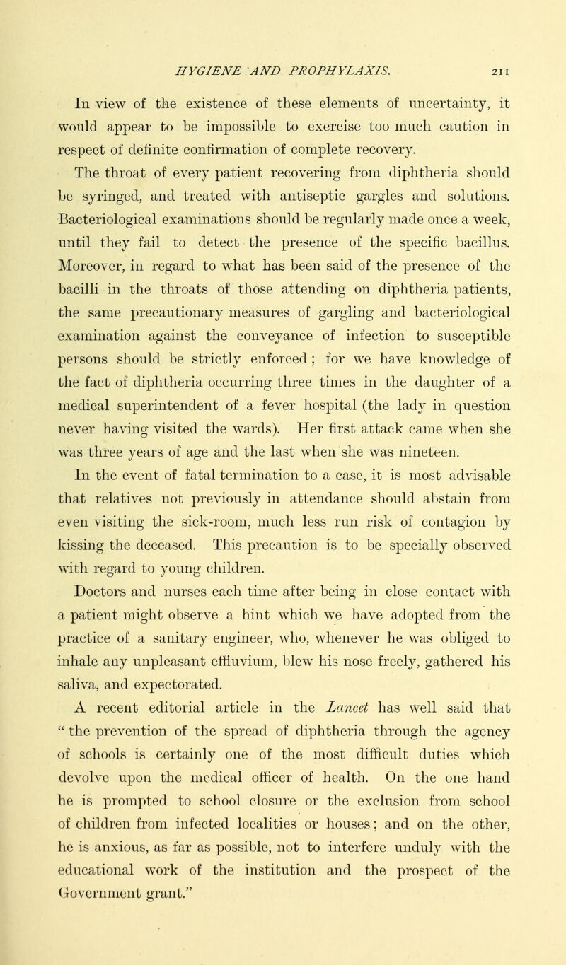 In view of the existence of these elements of uncertainty, it would appear to be impossible to exercise too much caution in respect of definite confirmation of complete recovery. The throat of every patient recovering from diphtheria should be syringed, and treated with antiseptic gargles and solutions. Bacteriological examinations should be regularly made once a week, until they fail to detect the presence of the specific bacillus. Moreover, in regard to what has been said of the presence of the bacilli in the throats of those attending on diphtheria patients, the same precautionary measures of gargling and bacteriological examination against the conveyance of infection to susceptible persons should be strictly enforced ; for we have knowledge of the fact of diphtheria occurring three times in the daughter of a medical superintendent of a fever hospital (the lady in question never having visited the wards). Her first attack came when she was three years of age and the last when she was nineteen. In the event of fatal termination to a case, it is most advisable that relatives not previously in attendance should abstain from even visiting the sick-room, much less run risk of contagion by kissing the deceased. This precaution is to be specially observed with regard to young children. Doctors and nurses each time after being in close contact with a patient might observe a hint which we have adopted from the practice of a sanitary engineer, who, whenever he was obliged to inhale any unpleasant effluvium, blew his nose freely, gathered his saliva, and expectorated. A recent editorial article in the Lancet has well said that  the prevention of the spread of diphtheria through the agency of schools is certainly one of the most difficult duties which devolve upon the medical officer of health. On the one hand he is prompted to school closure or the exclusion from school of children from infected localities or houses; and on the other, he is anxious, as far as possible, not to interfere unduly with the educational work of the institution and the prospect of the Government grant.