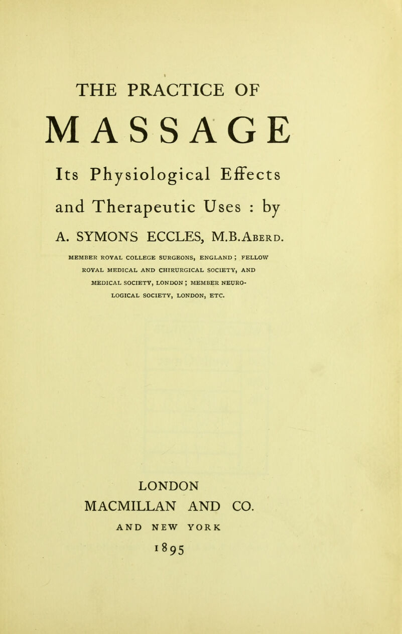 MASSAGE Its Physiological Effects and Therapeutic Uses : by A. SYMONS ECCLES, M.B.Aberd. MEMBER ROVAL COLLEGE SURGEONS, ENGLAND ; FELLOW ROYAL MEDICAL AND CHIRURGICAL SOCIETY, AND MEDICAL SOCIETY, LONDON ; MEMBER NEURO- LOGICAL SOCIETY, LONDON, ETC. LONDON MACMILLAN AND CO. AND NEW YORK