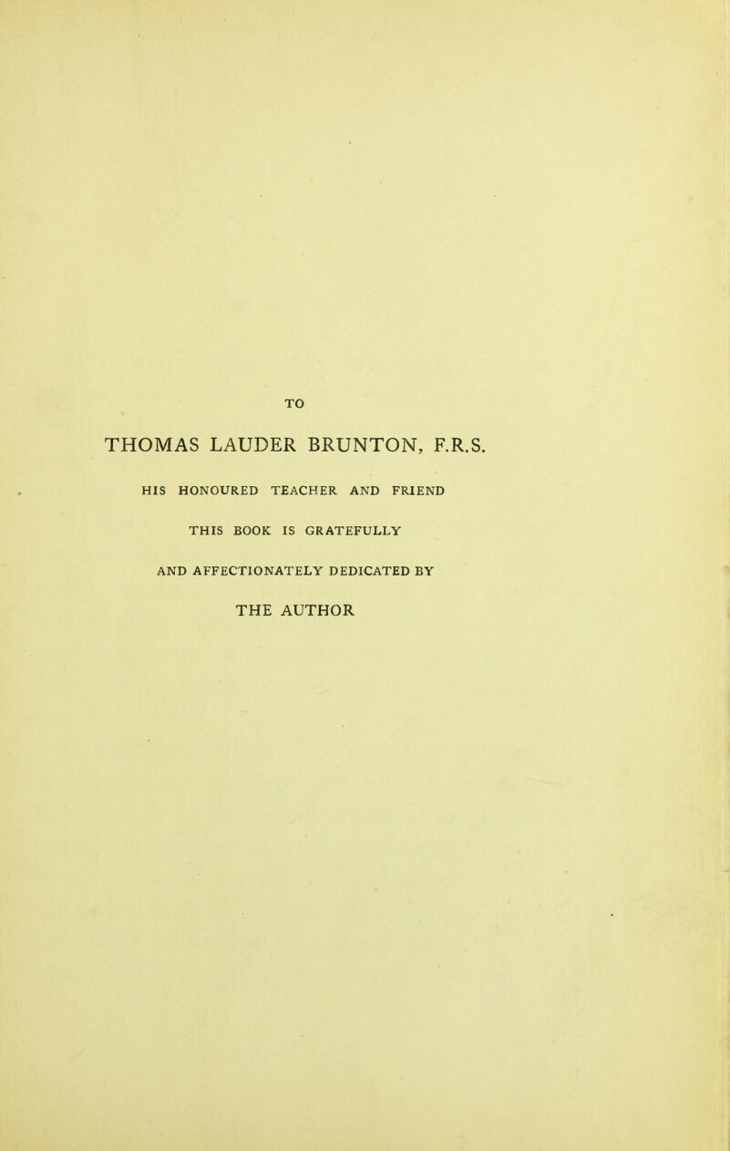 TO THOMAS LAUDER BRUNTON, RR.S. HIS HONOURED TEACHER AND FRIEND THIS BOOK IS GRATEFULLY AND AFFECTIONATELY DEDICATED BY THE AUTHOR