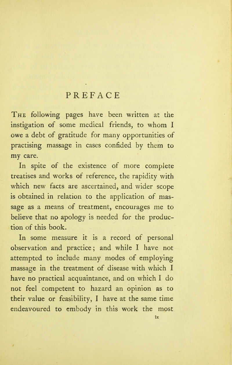 PREFACE The following pages have been written at the instigation of some medical friends^ to whom I owe a debt of gratitude for many opportunities of practising massage in cases confided by them to my care. In spite of the existence of more complete treatises and works of reference, the rapidity with which new facts are ascertained, and wider scope is obtained in relation to the application of mas- sage as a means of treatment, encourages me to believe that no apology is needed for the produc- tion of this book. In some measure it is a record of personal observation and practice; and while I have not attempted to include many modes of employing massage in the treatment of disease with which I have no practical acquaintance, and on which I do not feel competent to hazard an opinion as to their value or feasibility, I have at the same time endeavoured to embody in this work the most