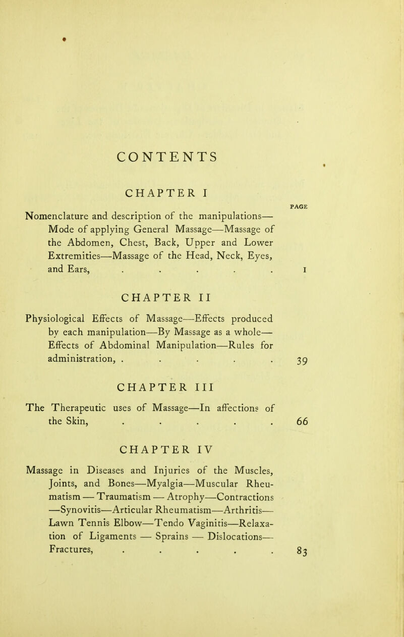 CONTENTS CHAPTER I Nomenclature and description of the manipulations— Mode of applying General Massage—Massage of the Abdomen, Chest, Back, Upper and Lower Extremities—Massage of the Head, Neck, Eyes, and Ears, ..... CHAPTER II Physiological Effects of Massage—-Effects produced by each manipulation—By Massage as a whole— Effects of Abdominal Manipulation—Rules for administration, . . CHAPTER III The Therapeutic uses of Massage—In affections of the Skin, ..... CHAPTER IV Massage in Diseases and Injuries of the Muscles, Joints, and Bones—Myalgia—Muscular Rheu- matism — Traumatism — Atrophy—Contractions —Synovitis—Articular Rheumatism—Arthritis— Lawn Tennis Elbow—Tendo Vaginitis—Relaxa- tion of Ligaments — Sprains — Dislocations— Fractures, .....