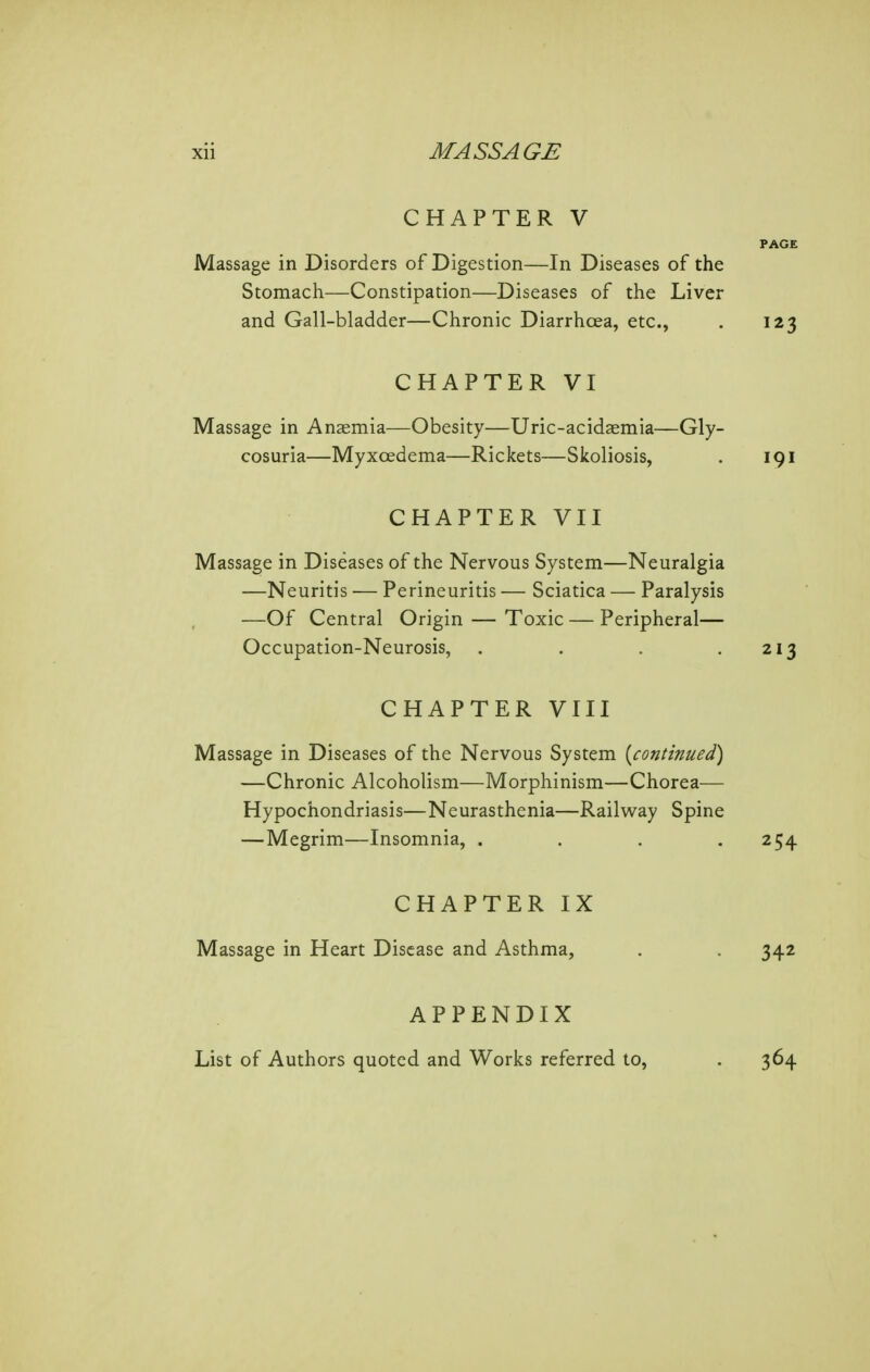 CHAPTER V PAGE Massage in Disorders of Digestion—In Diseases of the Stomach—Constipation—Diseases of the Liver and Gall-bladder—Chronic Diarrhoea, etc., . 123 CHAPTER VI Massage in Anemia—Obesity—Uric-acidaemia—Gly- cosuria—Myxoedema—Rickets—Skoliosis, . 191 CHAPTER VII Massage in Diseases of the Nervous System—Neuralgia —Neuritis •— Perineuritis — Sciatica — Paralysis —Of Central Origin — Toxic — Peripheral— Occupation-Neurosis, . . . .213 CHAPTER VIII Massage in Diseases of the Nervous System [continued) —Chronic Alcoholism—Morphinism—Chorea— Hypochondriasis—Neurasthenia—Railw^ay Spine — Megrim—Insomnia, .... 254 CHAPTER IX Massage in Heart Disease and Asthma, . . 342 APPENDIX List of Authors quoted and Works referred to, . 364