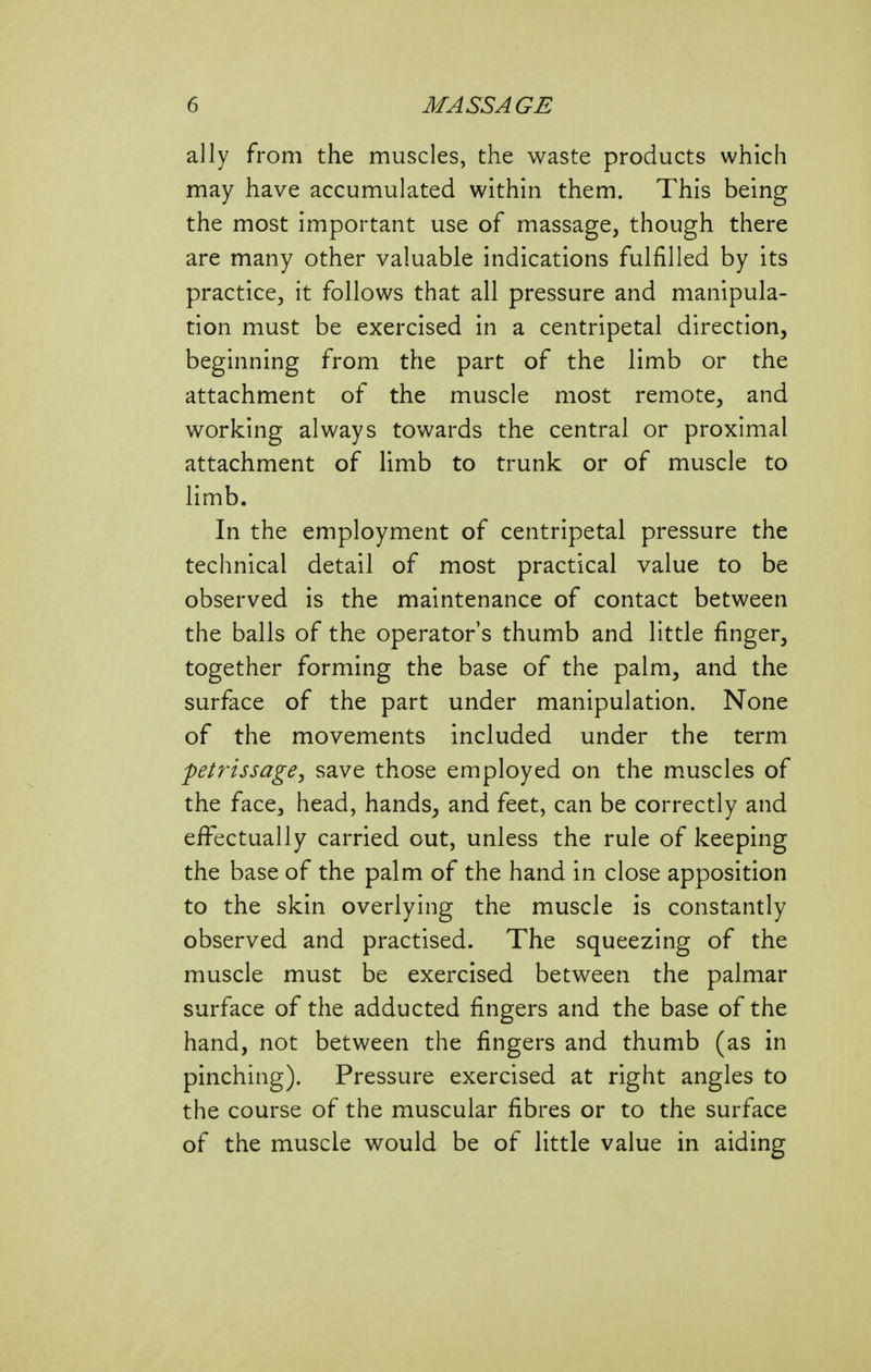 ally from the muscles, the waste products which may have accumulated within them. This being the most important use of massage, though there are many other valuable indications fulfilled by its practice, it follows that all pressure and manipula- tion must be exercised in a centripetal direction, beginning from the part of the limb or the attachment of the muscle most remote, and working always towards the central or proximal attachment of limb to trunk or of muscle to limb. In the employment of centripetal pressure the technical detail of most practical value to be observed is the maintenance of contact between the balls of the operator's thumb and little finger, together forming the base of the palm, and the surface of the part under manipulation. None of the movements included under the term petrissage, save those employed on the m.uscles of the face, head, hands, and feet, can be correctly and effectually carried out, unless the rule of keeping the base of the palm of the hand in close apposition to the skin overlying the muscle is constantly observed and practised. The squeezing of the muscle must be exercised between the palmar surface of the adducted fingers and the base of the hand, not between the fingers and thumb (as in pinching). Pressure exercised at right angles to the course of the muscular fibres or to the surface of the muscle would be of little value in aiding