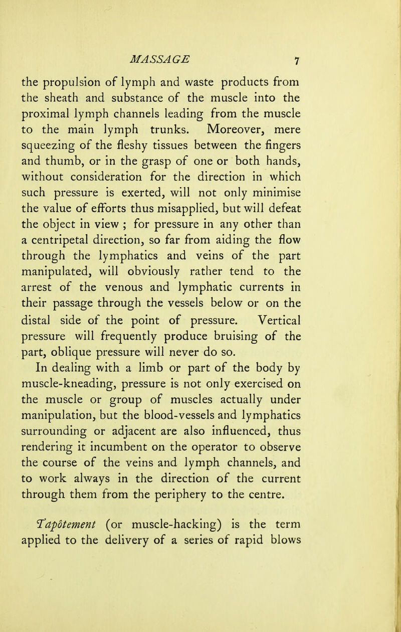 the propulsion of lymph and waste products from the sheath and substance of the muscle into the proximal lymph channels leading from the muscle to the main lymph trunks. Moreover, mere squeezing of the fleshy tissues between the fingers and thumb, or in the grasp of one or both hands, without consideration for the direction in which such pressure is exerted, will not only minimise the value of efforts thus misapplied, but will defeat the object in view ; for pressure in any other than a centripetal direction, so far from aiding the flow through the lymphatics and veins of the part manipulated, will obviously rather tend to the arrest of the venous and lymphatic currents in their passage through the vessels below or on the distal side of the point of pressure. Vertical pressure will frequently produce bruising of the part, oblique pressure will never do so. In dealing with a limb or part of the body by muscle-kneading, pressure is not only exercised on the muscle or group of muscles actually under manipulation, but the blood-vessels and lymphatics surrounding or adjacent are also influenced, thus rendering it incumbent on the operator to observe the course of the veins and lymph channels, and to work always in the direction of the current through them from the periphery to the centre. 'Tapotement (or muscle-hacking) is the term applied to the delivery of a series of rapid blows