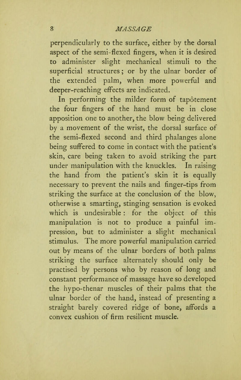 perpendicularly to the surface, either by the dorsal aspect of the semi-flexed fingers, when it is desired to administer slight mechanical stimuli to the superficial structures; or by the ulnar border of the extended palm, when more powerful and deeper-reaching effects are indicated. In performing the milder form of tapotement the four fingers of the hand must be in close apposition one to another, the blow being delivered by a movement of the wrist, the dorsal surface of the semi-flexed second and third phalanges alone being suffered to come in contact with the patient's skin, care being taken to avoid striking the part under manipulation with the knuckles. In raising the hand from the patient's skin it is equally necessary to prevent the nails and finger-tips from striking the surface at the conclusion of the blow, otherwise a smarting, stinging sensation is evoked which is undesirable : for the object of this manipulation is not to produce a painful im- pression, but to administer a slight mechanical stimulus. The more powerful manipulation carried out by means of the ulnar borders of both palms striking the surface alternately should only be practised by persons who by reason of long and constant performance of massage have so developed the hypo-thenar muscles of their palms that the ulnar border of the hand, instead of presenting a straight barely covered ridge of bone, affords a convex cushion of firm resilient muscle.