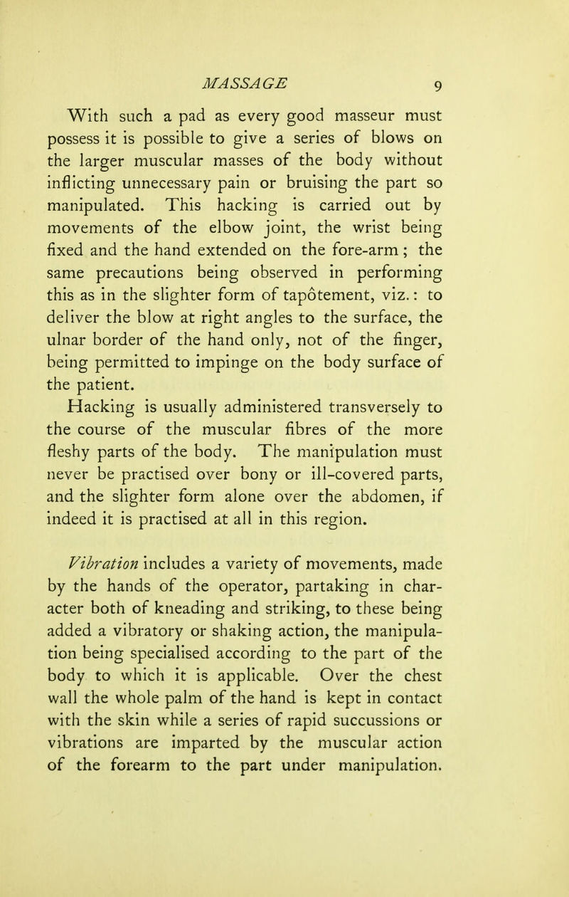 With such a pad as every good masseur must possess it is possible to give a series of blows on the larger muscular masses of the body without inflicting unnecessary pain or bruising the part so manipulated. This hacking is carried out by movements of the elbow joint, the wrist being fixed and the hand extended on the fore-arm; the same precautions being observed in performing this as in the slighter form of tapotement, viz.: to deliver the blow at right angles to the surface, the ulnar border of the hand only, not of the finger, being permitted to impinge on the body surface of the patient. Hacking is usually administered transversely to the course of the muscular fibres of the more fleshy parts of the body. The manipulation must never be practised over bony or ill-covered parts, and the slighter form alone over the abdomen, if indeed it is practised at all in this region. Vibration includes a variety of movements, made by the hands of the operator, partaking in char- acter both of kneading and striking, to these being added a vibratory or shaking action, the manipula- tion being specialised according to the part of the body to which it is applicable. Over the chest wall the whole palm of the hand is kept in contact with the skin while a series of rapid succussions or vibrations are imparted by the muscular action of the forearm to the part under manipulation.