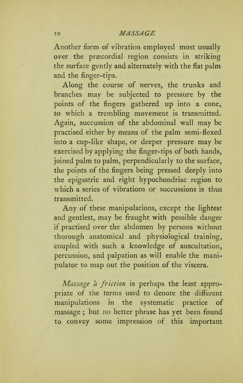 Another form of vibration employed most usually over the prascordial region consists in striking the surface gently and alternately with the flat palm and the finger-tips. Along the course of nerves, the trunks and branches may be subjected to pressure by the points of the fingers gathered up into a cone, to which a trembling movement is transmitted. Again, succussion of the abdominal wall may be practised either by means of the palm semi-flexed into a cup-like shape, or deeper pressure may be exercised by applying the finger-tips of both hands, joined palm to palm, perpendicularly to the surface, the points of the fingers being pressed deeply into the epigastric and right hypochondriac region to which a series of vibrations or succussions is thus transmitted. Any of these manipulations, except the lightest and gentlest, may be fraught with possible danger if practised over the abdomen by persons without thorough anatomical and physiological training, coupled with such a knowledge of auscultation, percussion, and palpation as will enable the mani- pulator to map out the position of the viscera. Massage a friction is perhaps the least appro- priate of the terms used to denote the different manipulations in the systematic practice of massage ; but no better phrase has yet been found to convey some impression of this important