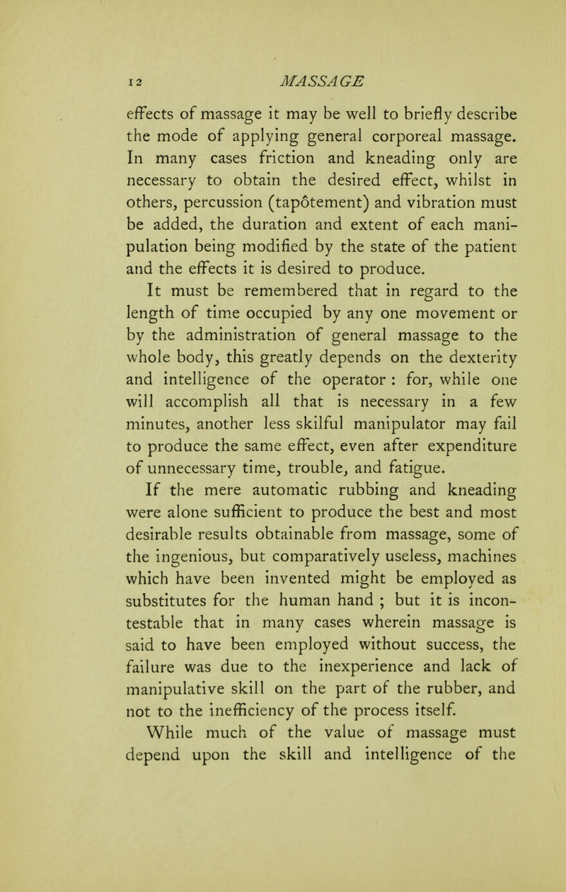 effects of massage it may be well to briefly describe the mode of applying general corporeal massage. In many cases friction and kneading only are necessary to obtain the desired effect, whilst in others, percussion (tapotement) and vibration must be added, the duration and extent of each mani- pulation being modified by the state of the patient and the effects it is desired to produce. It must be remembered that in regard to the length of tim.e occupied by any one movement or by the administration of general massage to the whole body, this greatly depends on the dexterity and intelligence of the operator : for, while one will accomplish all that is necessary in a few minutes, another less skilful manipulator may fail to produce the same effect, even after expenditure of unnecessary time, trouble, and fatigue. If the mere automatic rubbing and kneading were alone sufficient to produce the best and most desirable results obtainable from massage, some of the ingenious, but comparatively useless, machines which have been invented might be employed as substitutes for the human hand ; but it is incon- testable that in many cases wherein massage is said to have been employed without success, the failure was due to the inexperience and lack of manipulative skill on the part of the rubber, and not to the inefficiency of the process itself While much of the value of massage must depend upon the skill and intelligence of the