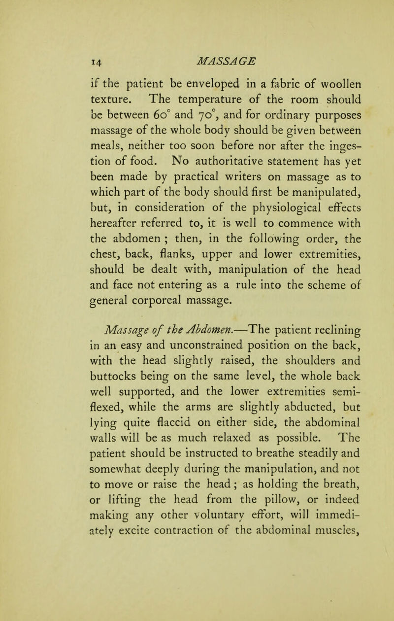 if the patient be enveloped in a fabric of woollen texture. The temperature of the room should be between 60° and 70°, and for ordinary purposes massage of the whole body should be given between meals, neither too soon before nor after the inges- tion of food. No authoritative statement has yet been made by practical writers on massage as to which part of the body should first be manipulated, but, in consideration of the physiological effects hereafter referred to, it is well to commence with the abdomen ; then, in the following order, the chest, back, flanks, upper and lower extremities, should be dealt v^ith, manipulation of the head and face not entering as a rule into the scheme of general corporeal massage. Massage of the Abdomen.—The patient reclining in an easy and unconstrained position on the back, with the head slightly raised, the shoulders and buttocks being on the same level, the whole back well supported, and the lower extremities semi- flexed, while the arms are slightly abducted, but lying quite flaccid on either side, the abdominal walls will be as much relaxed as possible. The patient should be instructed to breathe steadily and somewhat deeply during the manipulation, and not to move or raise the head; as holding the breath, or lifting the head from the pillow, or indeed making any other voluntary effort, will immedi- ately excite contraction of the abdominal muscles.