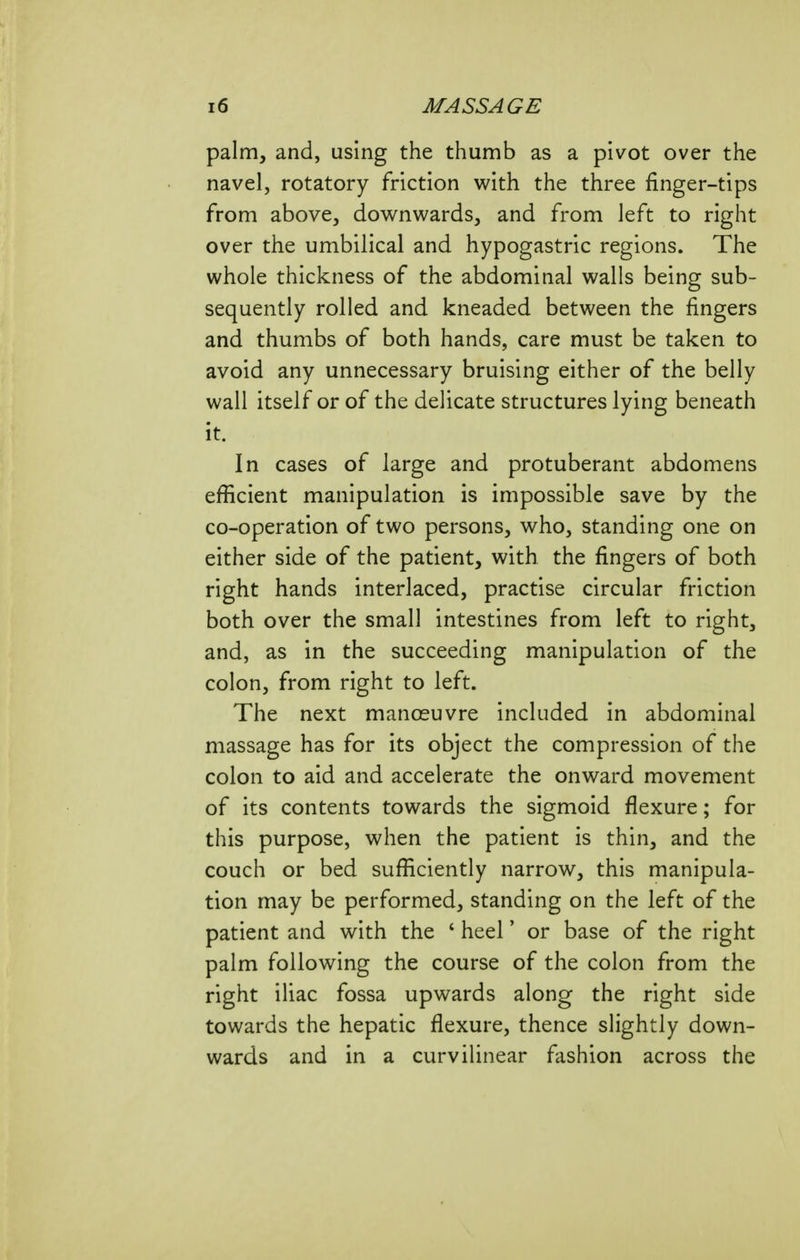 palm, and, using the thumb as a pivot over the navel, rotatory friction with the three finger-tips from above, downwards, and from left to right over the umbilical and hypogastric regions. The whole thickness of the abdominal walls being sub- sequently rolled and kneaded between the fingers and thumbs of both hands, care must be taken to avoid any unnecessary bruising either of the belly wall itself or of the delicate structures lying beneath it. In cases of large and protuberant abdomens efficient manipulation is impossible save by the co-operation of two persons, who, standing one on either side of the patient, with the fingers of both right hands interlaced, practise circular friction both over the small intestines from left to right, and, as in the succeeding manipulation of the colon, from right to left. The next manoeuvre included in abdominal massage has for its object the compression of the colon to aid and accelerate the onward movement of its contents towards the sigmoid flexure; for this purpose, when the patient is thin, and the couch or bed sufficiently narrow, this manipula- tion may be performed, standing on the left of the patient and with the ' heel' or base of the right palm following the course of the colon from the right iliac fossa upwards along the right side towards the hepatic flexure, thence slightly down- wards and in a curvilinear fashion across the
