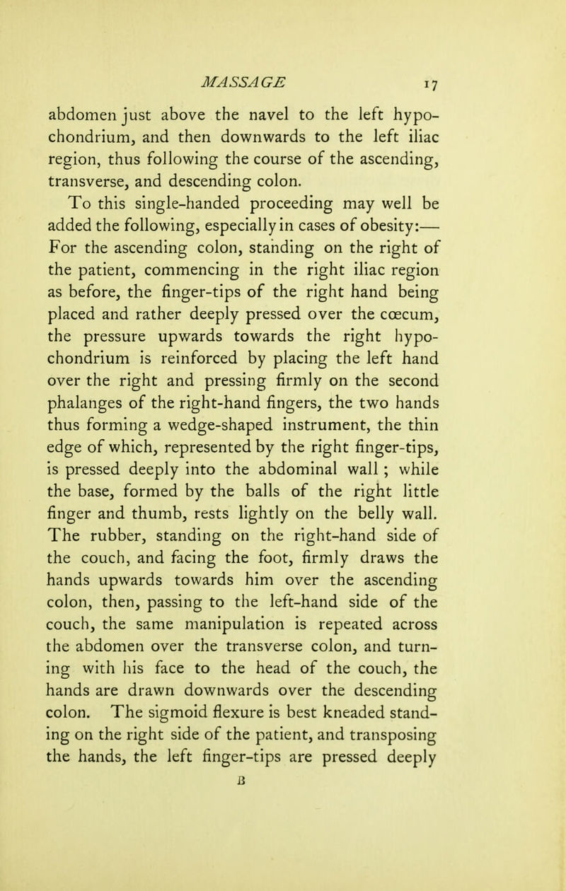 abdomen just above the navel to the left hypo- chondrium^ and then downwards to the left iliac region, thus following the course of the ascending, transverse, and descending colon. To this single-handed proceeding may well be added the following, especially in cases of obesity:— For the ascending colon, standing on the right of the patient, commencing in the right iliac region as before, the finger-tips of the right hand being placed and rather deeply pressed over the caecum, the pressure upwards towards the right hypo- chondrium is reinforced by placing the left hand over the right and pressing firmly on the second phalanges of the right-hand fingers, the two hands thus forming a wedge-shaped instrument, the thin edge of which, represented by the right finger-tips, is pressed deeply into the abdominal wall; while the base, formed by the balls of the right little finger and thumb, rests lightly on the belly wall. The rubber, standing on the right-hand side of the couch, and facing the foot, firmly draws the hands upwards towards him over the ascending colon, then, passing to the left-hand side of the couch, the same manipulation is repeated across the abdomen over the transverse colon, and turn- ing with his face to the head of the couch, the hands are drawn downwards over the descending colon. The sigmoid flexure is best kneaded stand- ing on the right side of the patient, and transposing the hands, the left finger-tips are pressed deeply 13