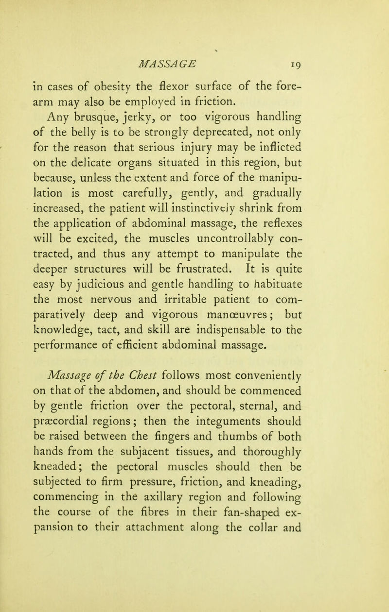 in cases of obesity the flexor surface of the fore- arm may also be employed in friction. Any brusque, jerky, or too vigorous handling of the belly is to be strongly deprecated, not only for the reason that serious injury may be inflicted on the delicate organs situated in this region, but because, unless the extent and force of the manipu- lation is most carefully, gently, and gradually increased, the patient will instinctively shrink from the application of abdominal massage, the reflexes will be excited, the muscles uncontrollably con- tracted, and thus any attempt to manipulate the deeper structures will be frustrated. It is quite easy by judicious and gentle handling to habituate the most nervous and irritable patient to com- paratively deep and vigorous manoeuvres; but knowledge, tact, and skill are indispensable to the performance of efficient abdominal massage. Massage of the Chest follows most conveniently on that of the abdomen, and should be commenced by gentle friction over the pectoral, sternal, and prascordial regions; then the integuments should be raised between the fingers and thumbs of both hands from the subjacent tissues, and thoroughly kneaded; the pectoral muscles should then be subjected to firm pressure, friction, and kneading, commencing in the axillary region and following the course of the fibres in their fan-shaped ex- pansion to their attachment along the collar and