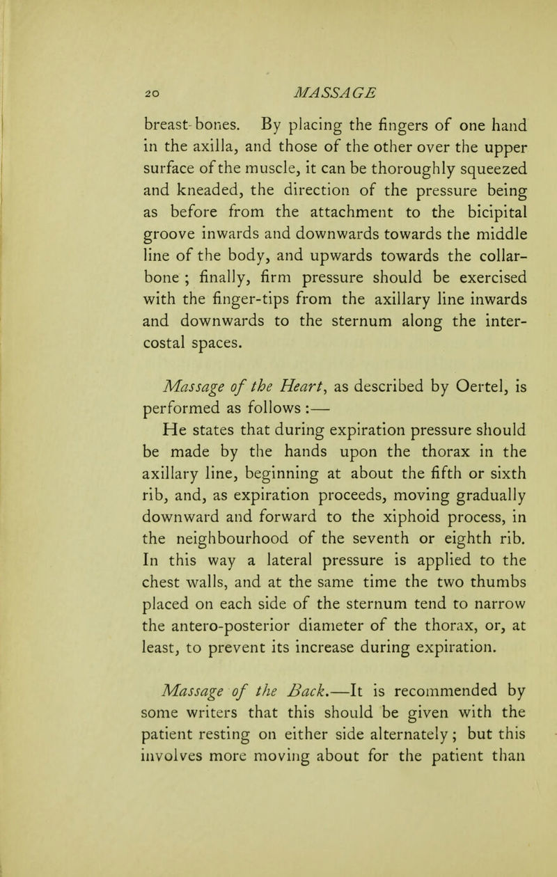 breast-bones. By placing the fingers of one hand in the axilla, and those of the other over the upper surface of the muscle, it can be thoroughly squeezed and kneaded, the direction of the pressure being as before from the attachment to the bicipital groove inwards and downwards towards the middle line of the body, and upwards towards the collar- bone ; finally, firm pressure should be exercised with the finger-tips from the axillary line inwards and downwards to the sternum along the inter- costal spaces. Massage of the Heart, as described by Oertel, is performed as follows :— He states that during expiration pressure should be made by the hands upon the thorax in the axillary line, beginning at about the fifth or sixth rib, and, as expiration proceeds, moving gradually downward and forward to the xiphoid process, in the neighbourhood of the seventh or eighth rib. In this way a lateral pressure is applied to the chest walls, and at the same time the two thumbs placed on each side of the sternum tend to narrow the antero-posterior diameter of the thorax, or, at least, to prevent its increase during expiration. Massage of the Back,—It is recommended by some writers that this should be given with the patient resting on either side alternately; but this involves more moving about for the patient than