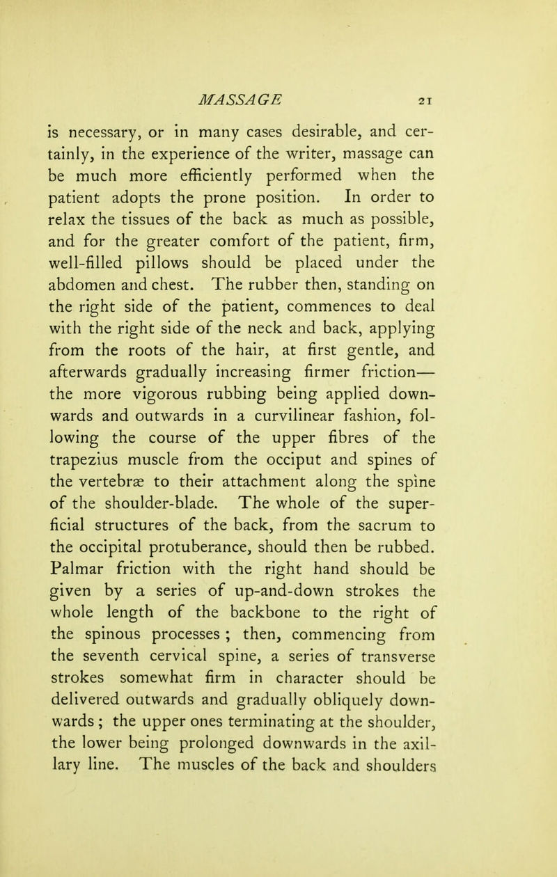 is necessary, or in many cases desirable, and cer- tainly, in the experience of the writer, massage can be much more efficiently performed when the patient adopts the prone position. In order to relax the tissues of the back as much as possible, and for the greater comfort of the patient, firm, well-filled pillows should be placed under the abdomen and chest. The rubber then, standing on the right side of the patient, commences to deal with the right side of the neck and back, applying from the roots of the hair, at first gentle, and afterwards gradually increasing firmer friction— the more vigorous rubbing being applied down- wards and outwards in a curvilinear fashion, fol- lowing the course of the upper fibres of the trapezius muscle from the occiput and spines of the vertebrae to their attachment along the spine of the shoulder-blade. The whole of the super- ficial structures of the back, from the sacrum to the occipital protuberance, should then be rubbed. Palmar friction with the right hand should be given by a series of up-and-down strokes the whole length of the backbone to the right of the spinous processes ; then, commencing from the seventh cervical spine, a series of transverse strokes somewhat firm in character should be delivered outwards and gradually obliquely down- wards ; the upper ones terminating at the shoulder, the lower being prolonged downwards in the axil- lary line. The muscles of the back and shoulders