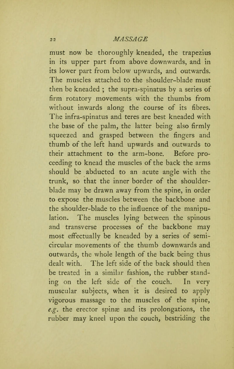 must now be thoroughly kneaded, the trapezius in its upper part from above downwards, and in its lower part from below upwards, and outwards. The muscles attached to the shoulder-blade must then be kneaded ; the supra-spinatus by a series of firm rotatory movements with the thumbs from without inwards along the course of its fibres. The infra-spinatus and teres are best kneaded with the base of the palm, the latter being also firmly squeezed and grasped between the fingers and thumb of the left hand upwards and outwards to their attachment to the armi-bone. Before pro- ceeding to knead the muscles of the back the arms should be abducted to an acute angle with the trunk, so that the inner border of the shoulder- blade may be drawn away from the spine, in order to expose the muscles between the backbone and the shoulder-blade to the influence of the manipu- lation. The muscles lying between the spinous and transverse processes of the backbone may most effectually be kneaded by a series of semi- circular movements of the thumb downwards and outwards, the whole length of the back being thus dealt with. The left side of the back should then be treated in a similar fashion, the rubber stand- ing on the left side of the couch. In very muscular subjects, when it is desired to apply vigorous massage to the muscles of the spine, e.g. the erector spinas and its prolongations, the rubber may kneel upon the couch, bestriding the
