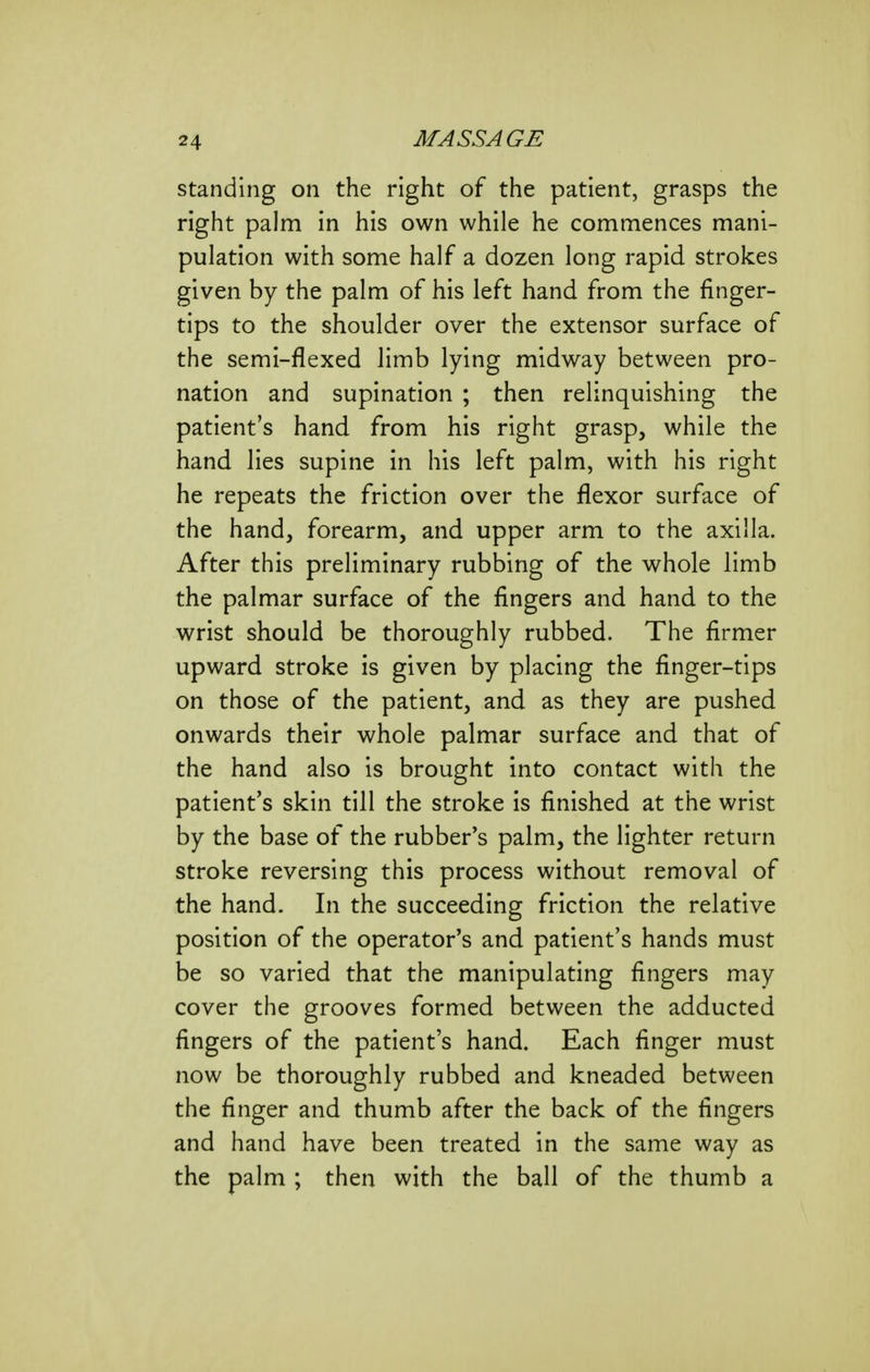 standing on the right of the patient, grasps the right palm in his own while he commences mani- pulation with some half a dozen long rapid strokes given by the palm of his left hand from the finger- tips to the shoulder over the extensor surface of the semi-flexed limb lying midway between pro- nation and supination ; then relinquishing the patient's hand from his right grasp, while the hand lies supine in his left palm, with his right he repeats the friction over the flexor surface of the hand, forearm, and upper arm to the axilla. After this preliminary rubbing of the whole limb the palmar surface of the fingers and hand to the wrist should be thoroughly rubbed. The firmer upward stroke is given by placing the finger-tips on those of the patient, and as they are pushed onwards their whole palmar surface and that of the hand also is brought into contact with the patient's skin till the stroke is finished at the wrist by the base of the rubber's palm, the lighter return stroke reversing this process without removal of the hand. In the succeeding friction the relative position of the operator's and patient's hands must be so varied that the manipulating fingers may cover the grooves formed between the adducted fingers of the patient's hand. Each finger must now be thoroughly rubbed and kneaded between the finger and thumb after the back of the fingers and hand have been treated in the same way as the palm ; then with the ball of the thumb a