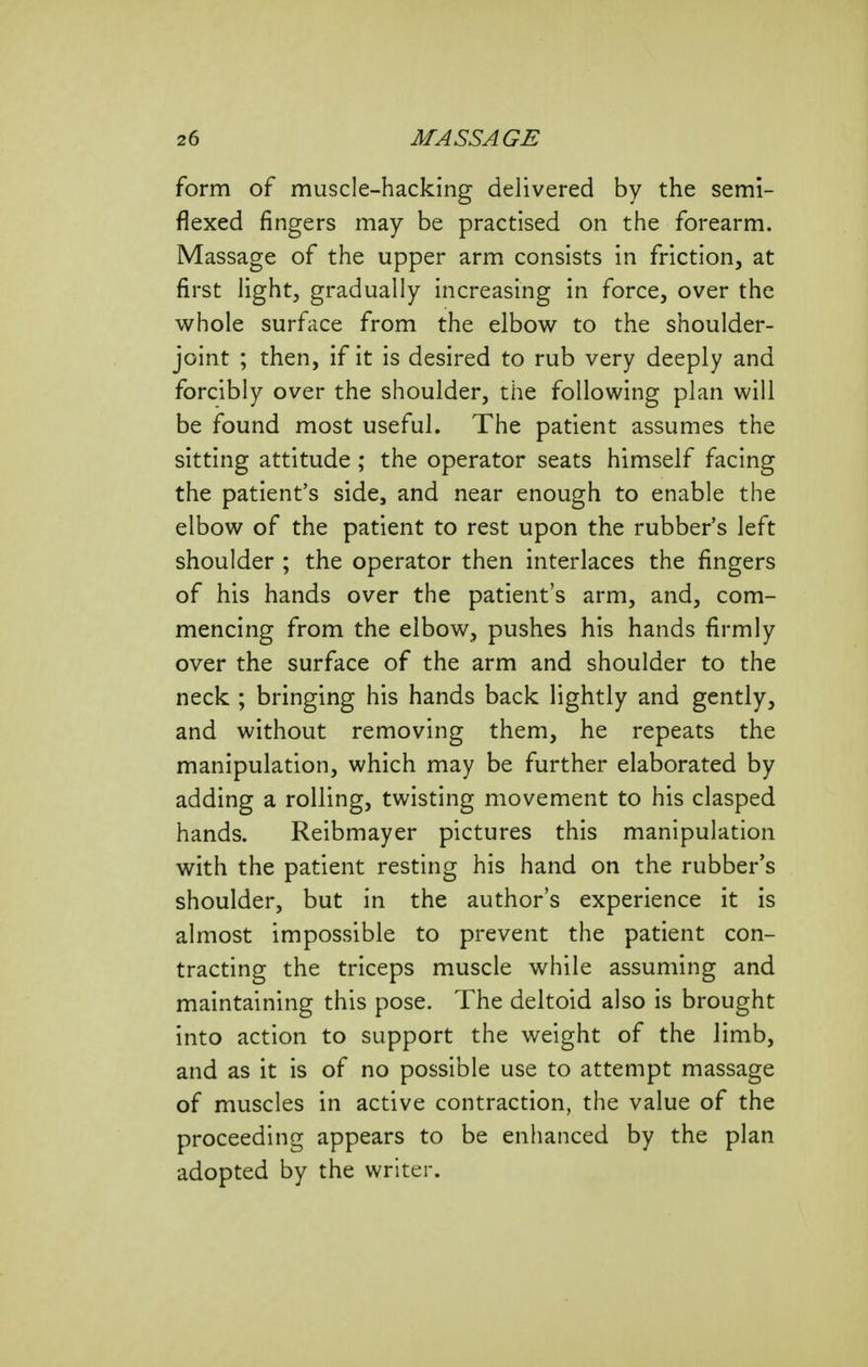 form of muscle-hacking delivered by the semi- flexed fingers may be practised on the forearm. Massage of the upper arm consists in friction, at first lightj gradually increasing in force, over the whole surface from the elbow to the shoulder- joint ; then, if it is desired to rub very deeply and forcibly over the shoulder, the following plan will be found most useful. The patient assumes the sitting attitude ; the operator seats himself facing the patient's side, and near enough to enable the elbow of the patient to rest upon the rubber's left shoulder ; the operator then interlaces the fingers of his hands over the patient's arm, and, com- mencing from the elbow, pushes his hands firmly over the surface of the arm and shoulder to the neck ; bringing his hands back lightly and gently, and without removing them, he repeats the manipulation, which may be further elaborated by adding a rolling, twisting movement to his clasped hands. Reibmayer pictures this manipulation with the patient resting his hand on the rubber's shoulder, but in the author's experience it is almost impossible to prevent the patient con- tracting the triceps muscle while assuming and maintaining this pose. The deltoid also is brought into action to support the weight of the limb, and as it is of no possible use to attempt massage of muscles in active contraction, the value of the proceeding appears to be enhanced by the plan adopted by the writer.