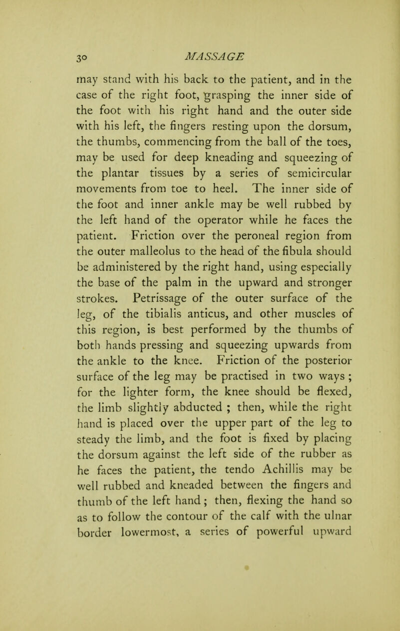 may stand with his back to the patient, and in the case of the right foot, grasping the inner side of the foot with his right hand and the outer side with his left, the fingers resting upon the dorsum, the thumbs, commencing from the ball of the toes, may be used for deep kneading and squeezing of the plantar tissues by a series of semicircular movements from toe to heel. The inner side of the foot and inner ankle may be well rubbed by the left hand of the operator while he faces the patient. Friction over the peroneal region from the outer malleolus to the head of the fibula should be administered by the right hand, using especially the base of the palm in the upward and stronger strokes. Petrissage of the outer surface of the leg, of the tibialis anticus, and other muscles of this region, is best performed by the thumbs of both hands pressing and squeezing upwards from the ankle to the knee. Friction of the posterior surface of the leg may be practised in two ways ; for the lighter form, the knee should be flexed, the limb slightly abducted ; then, while the right hand is placed over the upper part of the leg to steady the limb, and the foot is fixed by placing the dorsum against the left side of the rubber as he faces the patient, the tendo Achillis may be well rubbed and kneaded between the fingers and thumb of the left hand; then, flexing the hand so as to follow the contour of the calf with the ulnar border lowermost, a series of powerful upward