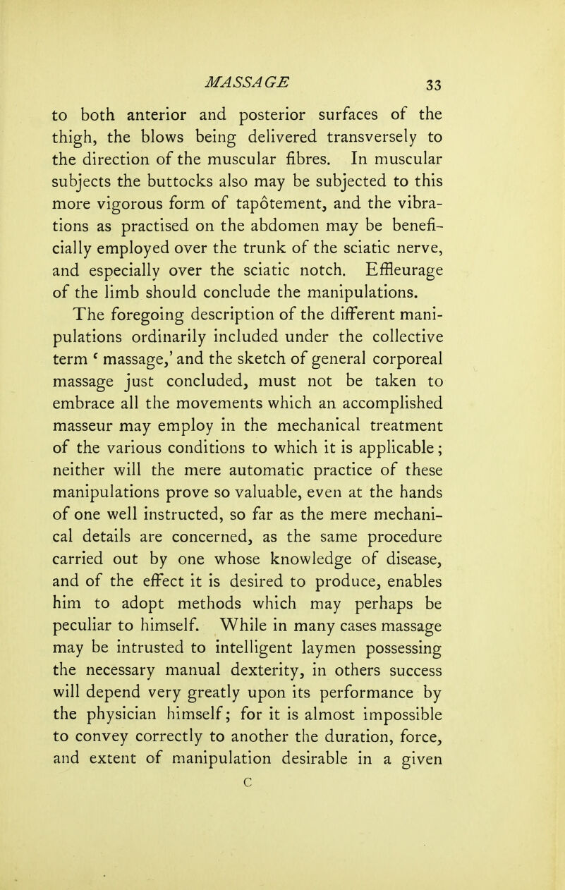to both anterior and posterior surfaces of the thigh, the blows being delivered transversely to the direction of the muscular fibres. In muscular subjects the buttocks also may be subjected to this more vigorous form of tapotement, and the vibra- tions as practised on the abdomen may be benefit cially employed over the trunk of the sciatic nerve, and especially over the sciatic notch. Effleurage of the limb should conclude the manipulations. The foregoing description of the different mani- pulations ordinarily included under the collective term ^ massage,' and the sketch of general corporeal massage just concluded, must not be taken to embrace all the movements which an accomplished masseur may employ in the mechanical treatment of the various conditions to which it is applicable; neither will the mere automatic practice of these manipulations prove so valuable, even at the hands of one well instructed, so far as the mere mechani- cal details are concerned, as the same procedure carried out by one whose knowledge of disease, and of the effect it is desired to produce, enables him to adopt methods which may perhaps be peculiar to himself. While in many cases massage may be intrusted to intelligent laymen possessing the necessary manual dexterity, in others success will depend very greatly upon its performance by the physician himself; for it is almost impossible to convey correctly to another the duration, force, and extent of manipulation desirable in a given c