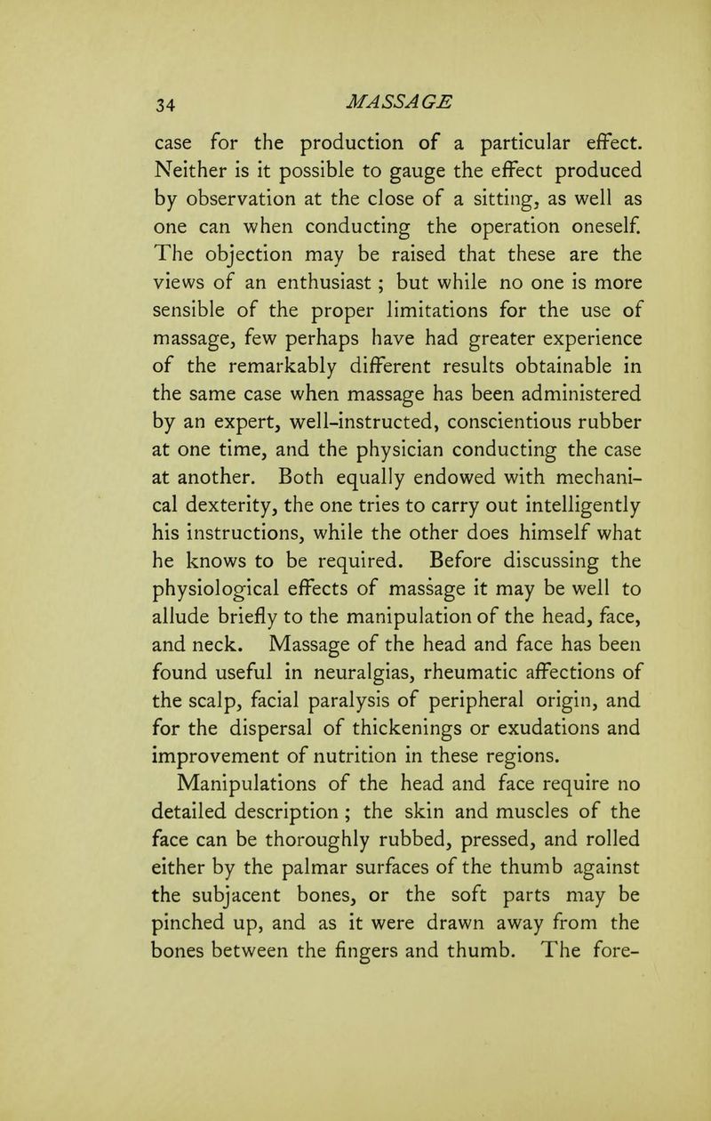 case for the production of a particular effect. Neither is it possible to gauge the effect produced by observation at the close of a sitting, as well as one can when conducting the operation oneself The objection may be raised that these are the views of an enthusiast; but while no one is more sensible of the proper limitations for the use of massage, few perhaps have had greater experience of the remarkably different results obtainable in the same case when massage has been administered by an expert, well-instructed, conscientious rubber at one time, and the physician conducting the case at another. Both equally endowed with mechani- cal dexterity, the one tries to carry out intelligently his instructions, while the other does himself what he knows to be required. Before discussing the physiological effects of massage it may be well to allude briefly to the manipulation of the head, face, and neck. Massage of the head and face has been found useful in neuralgias, rheumatic affections of the scalp, facial paralysis of peripheral origin, and for the dispersal of thickenings or exudations and improvement of nutrition in these regions. Manipulations of the head and face require no detailed description; the skin and muscles of the face can be thoroughly rubbed, pressed, and rolled either by the palmar surfaces of the thumb against the subjacent bones, or the soft parts may be pinched up, and as it were drawn away from the bones between the fingers and thumb. The fore-