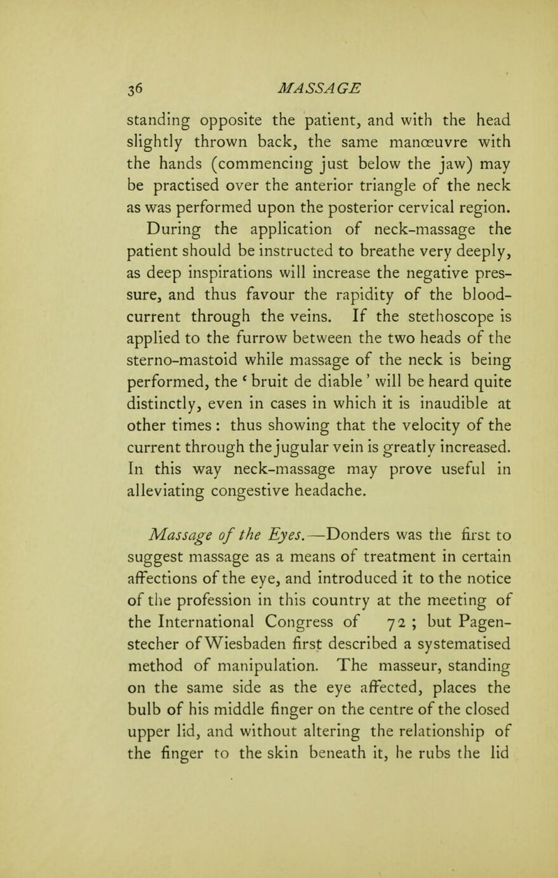 standing opposite the patient, and with the head sUghtly thrown back, the same manoeuvre with the hands (commencing just below the jaw) may be practised over the anterior triangle of the neck as was performed upon the posterior cervical region. During the application of neck-massage the patient should be instructed to breathe very deeply, as deep inspirations will increase the negative pres- sure, and thus favour the rapidity of the blood- current through the veins. If the stethoscope is applied to the furrow between the two heads of the sterno-mastoid while massage of the neck is being performed, the ^ bruit de diable ' will be heard quite distinctly, even in cases in which it is inaudible at other times : thus showing that the velocity of the current through the jugular vein is greatly increased. In this way neck-massage may prove useful in alleviating congestive headache. Massage of the Eyes.—Bonders was the first to suggest massage as a means of treatment in certain affections of the eye, and introduced it to the notice of the profession in this country at the meeting of the International Congress of 72 ; but Pagen- stecher of Wiesbaden first described a systematised method of manipulation. The masseur, standing on the same side as the eye affected, places the bulb of his middle finger on the centre of the closed upper lid, and without altering the relationship of the finger to the skin beneath it, he rubs the lid