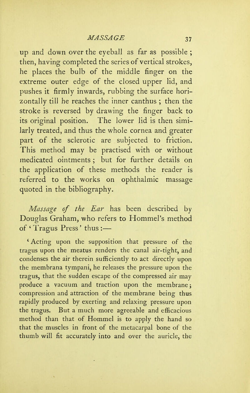 up and down over the eyeball as far as possible ; then, having completed the series of vertical strokes, he places the bulb of the middle finger on the extreme outer edge of the closed upper lid, and pushes it firmly inwards, rubbing the surface hori- zontally till he reaches the inner canthus ; then the stroke is reversed by drawing the finger back to its original position. The lower lid is then simi- larly treated, and thus the whole cornea and greater part of the sclerotic are subjected to friction. This method may be practised with or without medicated ointments ; but for further details on the application of these methods the reader is referred to the works on ophthalmic massage quoted in the bibliography. Massage of the Ear has been described by Douglas Graham, who refers to Hommel's method of ' Tragus Press' thus :— 'Acting upon the supposition that pressure of the tragus upon the meatus renders the canal air-tight, and condenses the air therein sufficiently to act directly upon the membrana tympani, he releases the pressure upon the tragus, that the sudden escape of the compressed air may produce a vacuum and traction upon the membrane; compression and attraction of the membrane being thus rapidly produced by exerting and relaxing pressure upon the tragus. But a much more agreeable and efficacious method than that of Hommel is to apply the hand so that the muscles in front of the metacarpal bone of the thum.b will fit accurately into and over the auricle, the