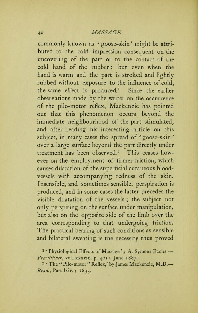 commonly known as ' goose-skin' might be attri- buted to the cold impression consequent on the uncovering of the part or to the contact of the cold hand of the rubber; but even when the hand is warm and the part is stroked and lightly rubbed without exposure to the influence of cold, the same effect is produced.^ Since the earlier observations made by the writer on the occurrence of the pilo-motor reflex, Mackenzie has pointed out that this phenomenon occurs beyond the immediate neighbourhood of the part stimulated, and after reading his interesting article on this subject, in many cases the spread of ^ goose-skin' over a large surface beyond the part directly under treatment has been observed.^ This ceases how- ever on the employment of firmer friction, which causes dilatation of the superficial cutaneous blood- vessels with accompanying redness of the skin. Insensible, and sometimes sensible, perspiration is produced, and in some cases the latter precedes the visible dilatation of the vessels ; the subject not only perspiring on the surface under manipulation, but also on the opposite side of the limb over the area corresponding to that undergoing friction. The practical bearing of such conditions as sensible and bilateral sweating is the necessity thus proved ^ * Physiological Effects of Massage '; A. Symons Eccles.— Practitioner^ vol. xxxviii. p. 401 ; June 1887. 2 ♦ The Pilo-motorReflex,' by James Mackenzie, M.D.— Brail:y Part Ixiv. ; 1893.