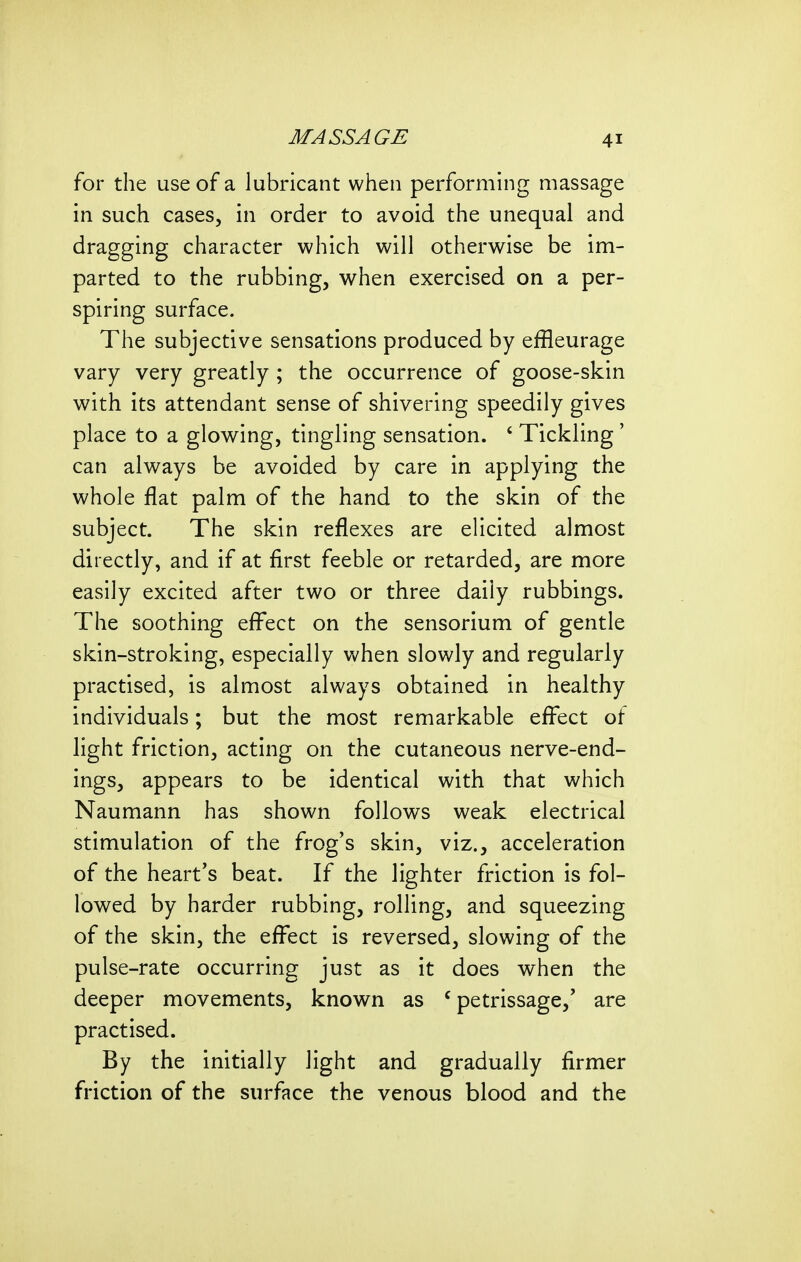 for the use of a lubricant when performing massage in such cases, in order to avoid the unequal and dragging character which will otherwise be im- parted to the rubbing, when exercised on a per- spiring surface. The subjective sensations produced by effleurage vary very greatly ; the occurrence of goose-skin with its attendant sense of shivering speedily gives place to a glowing, tingling sensation. ' Tickling' can always be avoided by care in applying the whole flat palm of the hand to the skin of the subject. The skin reflexes are elicited almost directly, and if at first feeble or retarded, are more easily excited after two or three daily rubbings. The soothing eff^ect on the sensorium of gentle skin-stroking, especially when slowly and regularly practised, is almost always obtained in healthy individuals; but the most remarkable eff^ect of light friction, acting on the cutaneous nerve-end- ings, appears to be identical with that which Naumann has shown follows weak electrical stimulation of the frog's skin, viz., acceleration of the heart's beat. If the lighter friction is fol- lowed by harder rubbing, rolling, and squeezing of the skin, the efi^ect is reversed, slowing of the pulse-rate occurring just as it does when the deeper movements, known as 'petrissage,' are practised. By the initially light and gradually firmer friction of the surface the venous blood and the