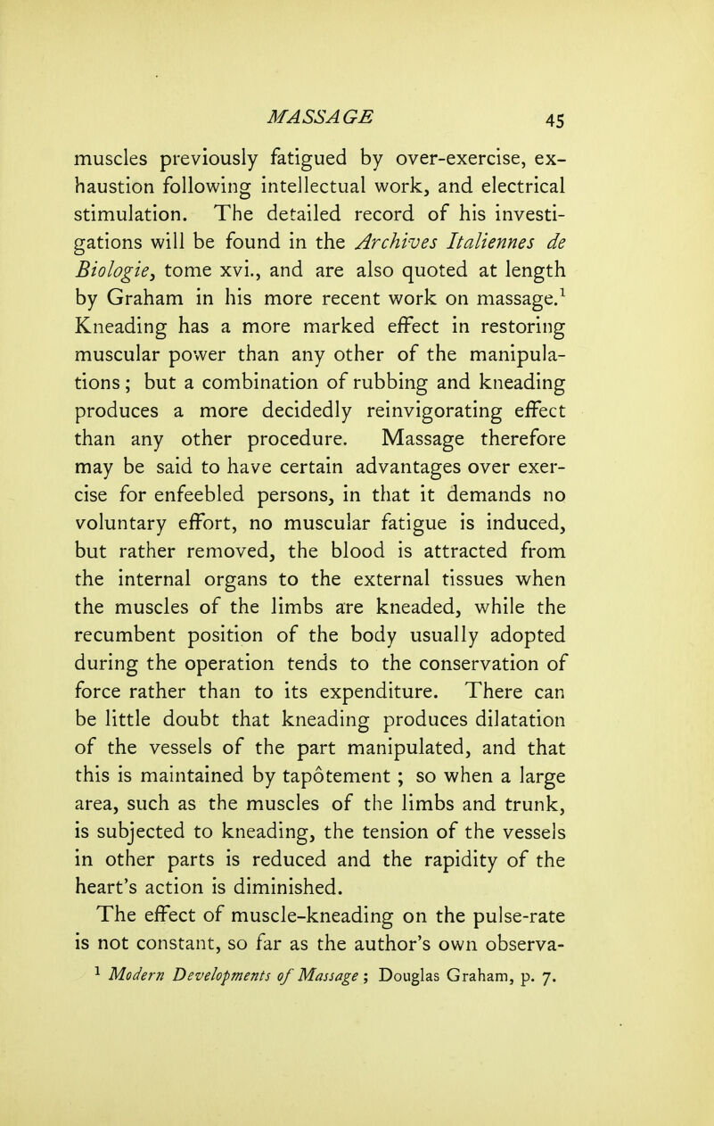 muscles previously fatigued by over-exercise, ex- haustion following intellectual work, and electrical stimulation. The detailed record of his investi- gations will be found in the Archives Italiennes de Biologie, tome xvi., and are also quoted at length by Graham in his more recent work on massage/ Kneading has a more marked effect in restoring muscular power than any other of the manipula- tions ; but a combination of rubbing and kneading produces a more decidedly reinvigorating effect than any other procedure. Massage therefore may be said to have certain advantages over exer- cise for enfeebled persons, in that it demands no voluntary effort, no muscular fatigue is induced, but rather removed, the blood is attracted from the internal organs to the external tissues when the muscles of the limbs are kneaded, while the recumbent position of the body usually adopted during the operation tends to the conservation of force rather than to its expenditure. There can be little doubt that kneading produces dilatation of the vessels of the part manipulated, and that this is maintained by tapotement ; so when a large area, such as the muscles of the limbs and trunk, is subjected to kneading, the tension of the vessels in other parts is reduced and the rapidity of the heart's action is diminished. The effect of muscle-kneading on the pulse-rate is not constant, so far as the author's own observa- ^ Modern Developments of Massage; Douglas Graham, p. 7.