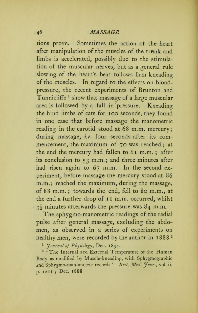 tions prove. Sometimes the action of the heart after manipulation of the muscles of the trunk and limbs is accelerated, possibly due to the stimula- tion of the muscular nerves, but as a general rule slowing of the heart's beat follows firm kneading of the muscles. In regard to the effects on blood- pressure, the recent experiments of Brunton and TunnichfFe ^ show that massage of a large muscular area is followed by a fall in pressure. Kneading the hind limbs of cats for lOO seconds, they found in one case that before massage the manometric reading in the carotid stood at 68 m.m. mercury; during massage, i.e. four seconds after its com- mencement, the maximum of 70 was reached; at the end the mercury had fallen to 61 m.m. ; after its conclusion to 53 m.m,; and three minutes after had risen again to 67 m.m. In the second ex- periment, before massage the mercury stood at 86 m.m.; reached the maximum, during the massage, of 88 m.m.; towards the end, fell to 80 m.m., at the end a further drop of 11 m.m. occurred, whilst 3J minutes afterwards the pressure was 84 m.m. The sphygmo-manometric readings of the radial pulse after general massage, excluding the abdo- men, as observed in a series of experiments on healthy men, were recorded by the author in 1888 ^ ^ Journal of Physiologyy Dec. 1894. ^ * The Internal and External Temperature of the Human Body as modified by Muscle-kneading, with Sphygmographic and Sphygmo-manomeiric records.'—Brit. Med. Jour.., vol. ii. p. 1211 ; Dec. 1888