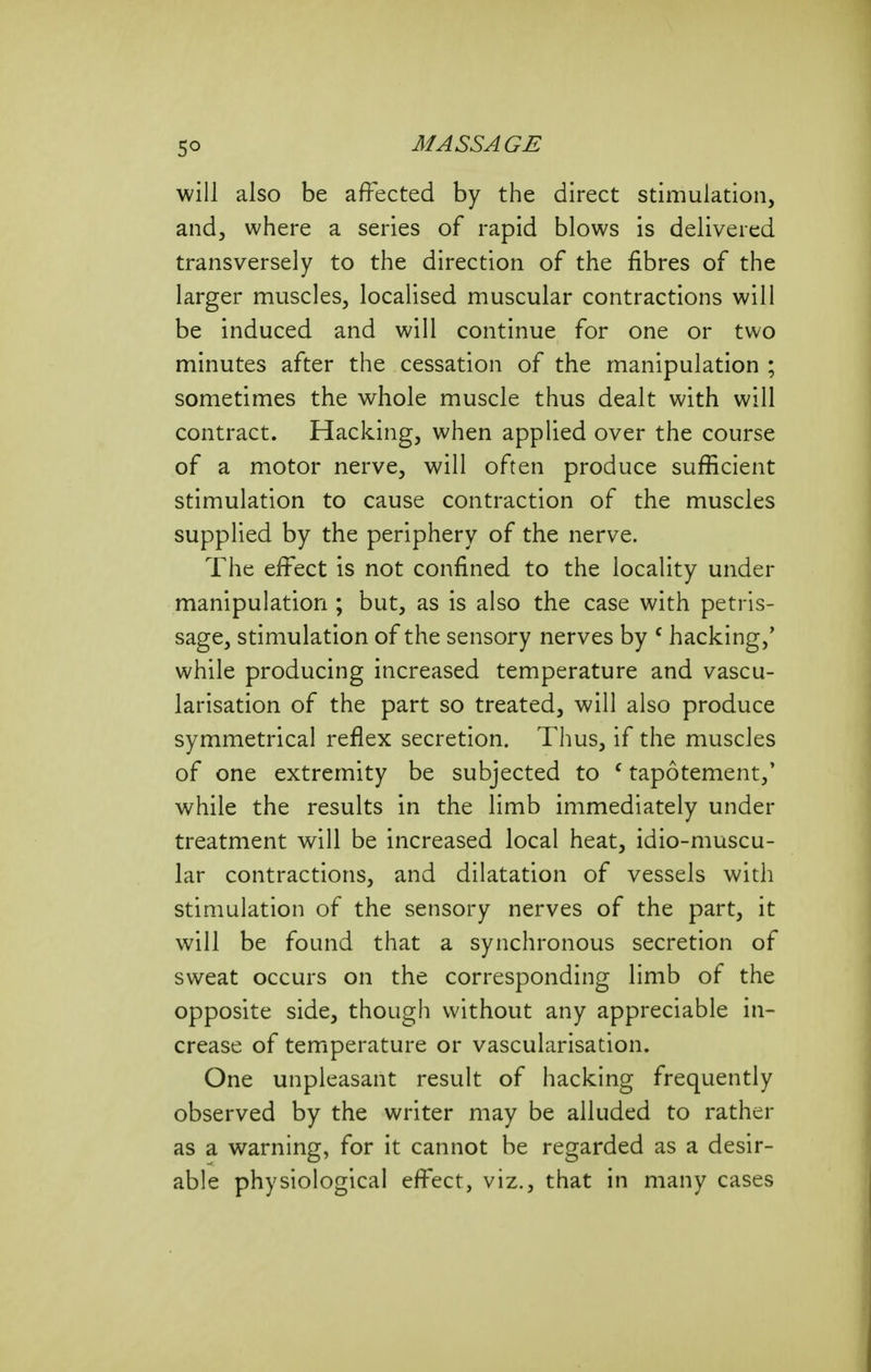 5° will also be affected by the direct stimulation, and, where a series of rapid blows is delivered transversely to the direction of the fibres of the larger muscles, localised muscular contractions will be induced and will continue for one or two minutes after the cessation of the manipulation ; sometimes the whole muscle thus dealt with will contract. Hacking, when applied over the course of a motor nerve, will often produce sufficient stimulation to cause contraction of the muscles supplied by the periphery of the nerve. The effect is not confined to the locality under manipulation ; but, as is also the case with petris- sage, stimulation of the sensory nerves by ^ hacking,' while producing increased temperature and vascu- larisation of the part so treated, will also produce symmetrical reflex secretion. Thus, if the muscles of one extremity be subjected to ' tapotement,' while the results in the limb immediately under treatment will be increased local heat, idio-muscu- lar contractions, and dilatation of vessels with stimulation of the sensory nerves of the part, it will be found that a synchronous secretion of sweat occurs on the corresponding limb of the opposite side, though without any appreciable in- crease of temperature or vascularisation. One unpleasant result of hacking frequently observed by the writer may be alluded to rather as a warning, for it cannot be regarded as a desir- able physiological effect, viz., that in many cases