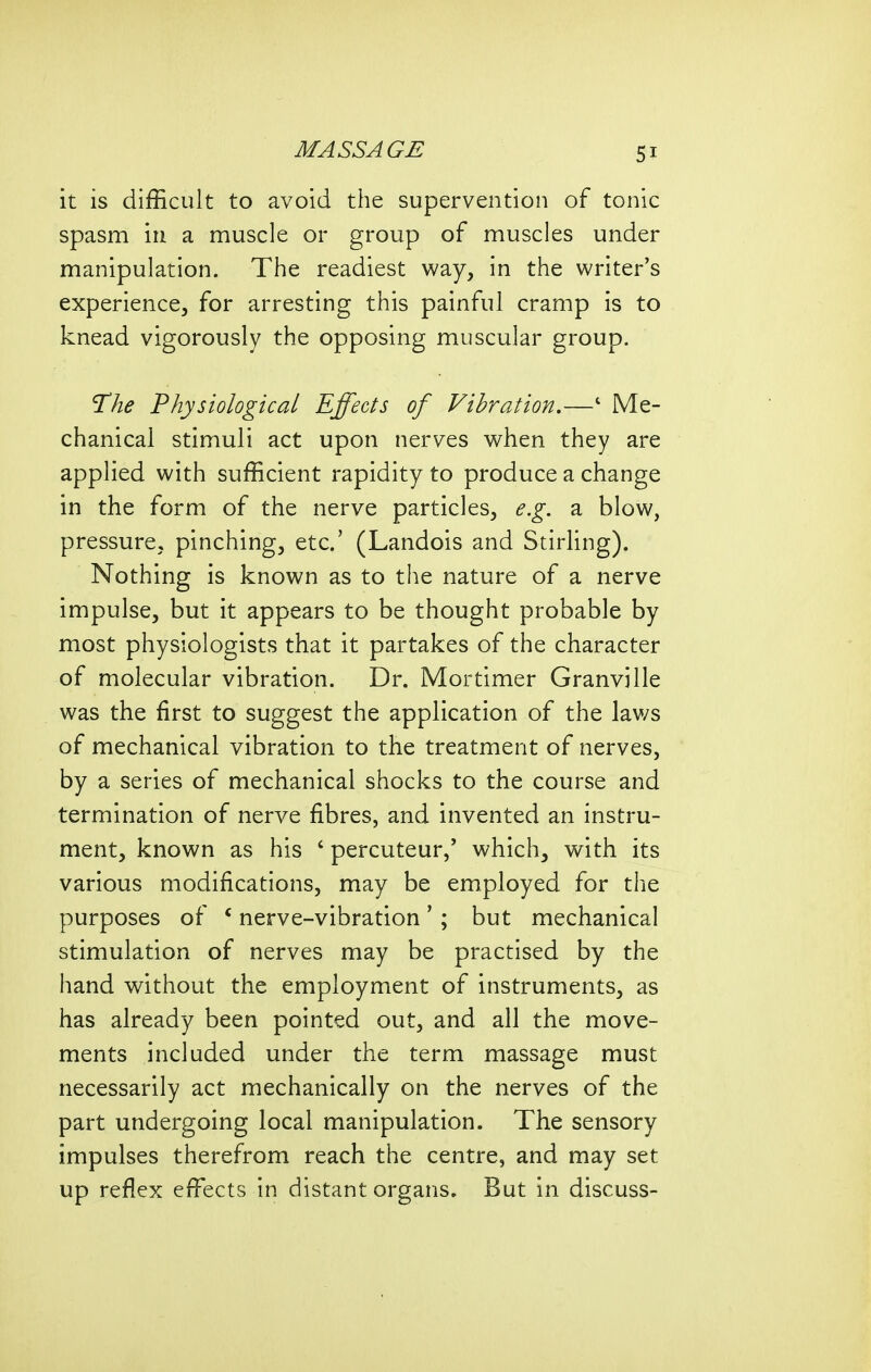 it is difficult to avoid the supervention of tonic spasm in a muscle or group of muscles under manipulation. The readiest way, in the writer's experience, for arresting this painful cramp is to knead vigorously the opposing muscular group. T^he Physiological Effects of Vibration.—' Me- chanical stimuli act upon nerves when they are applied with sufficient rapidity to produce a change in the form of the nerve particles, e.g. a. blow, pressure, pinching, etc' (Landois and Stirling). Nothing is known as to the nature of a nerve impulse, but it appears to be thought probable by most physiologists that it partakes of the character of molecular vibration. Dr. Mortimer Granville was the first to suggest the application of the laws of mechanical vibration to the treatment of nerves, by a series of mechanical shocks to the course and termination of nerve fibres, and invented an instru- ment, known as his ' percuteur,' which, with its various modifications, may be employed for the purposes of * nerve-vibration' ; but mechanical stimulation of nerves may be practised by the hand without the employment of instruments, as has already been pointed out, and all the move- ments included under the term massage must necessarily act mechanically on the nerves of the part undergoing local manipulation. The sensory impulses therefrom reach the centre, and may set up reflex effects in distant organs. But in discuss-