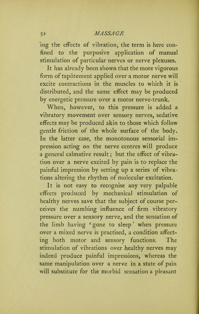 ing the effects of vibration, the term is here con- fined to the purposive application of manual stimulation of particular nerves or nerve plexuses. It has already been shown that the more vigorous form of tapotement applied over a motor nerve will excite contractions in the muscles to which it is distributed, and the same effect may be produced by energetic pressure over a motor nerve-trunk. When, however, to this pressure is added a vibratory movement over sensory nerves, sedative effects may be produced akin to those which follow gentle friction of the whole surface of the body. In the latter case, the monotonous sensorial im- pression acting on the nerve centres will produce a general calmative result; but the effect of vibra- tion over a nerve excited by pain is to replace the painful impression by setting up a series of vibra- tions altering the rhythm of molecular excitation. It is not easy to recognise any very palpable effects produced by mechanical stimulation of healthy nerves save that the subject of course per- ceives the numbing influence of firm vibratory pressure over a sensory nerve, and the sensation of the limb having ^ gone to sleep' when pressure over a mixed nerve is practised, a condition affect- ing both motor and sensory functions. The stimulation of vibrations over healthy nerves may indeed produce painful impressions, whereas the same manipulation over a nerve in a state of pain will substitute for the morbid sensation a pleasant