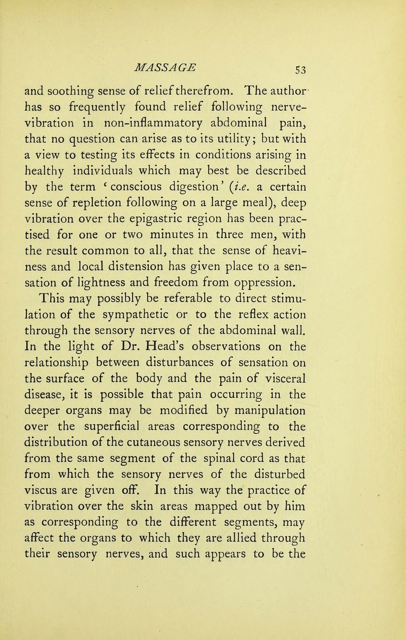 and soothing sense of relief therefrom. The author has so frequently found relief following nerve- vibration in non-inflammatory abdominal pain^ that no question can arise as to its utility; but with a view to testing its effects in conditions arising in healthy individuals which may best be described by the term 'conscious digestion' (^i.e. a certain sense of repletion following on a large meal), deep vibration over the epigastric region has been prac- tised for one or two minutes in three men, with the result common to all, that the sense of heavi- ness and local distension has given place to a sen- sation of lightness and freedom from oppression. This may possibly be referable to direct stimu- lation of the sympathetic or to the reflex action through the sensory nerves of the abdominal wall. In the light of Dr. Head's observations on the relationship between disturbances of sensation on the surface of the body and the pain of visceral disease, it is possible that pain occurring in the deeper organs may be modified by manipulation over the superficial areas corresponding to the distribution of the cutaneous sensory nerves derived from the same segment of the spinal cord as that from which the sensory nerves of the disturbed viscus are given off. In this way the practice of vibration over the skin areas mapped out by him as corresponding to the different segments, may affect the organs to which they are allied through their sensory nerves, and such appears to be the