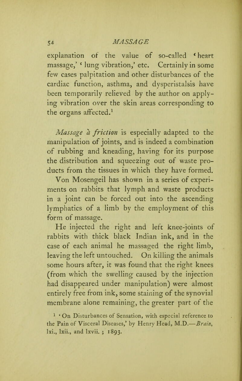 explanation of the value of so-called * heart massage,' ' lung vibration,' etc. Certainly in some few cases palpitation and other disturbances of the cardiac function, asthma, and dysperistalsis have been temporarily relieved by the author on apply- ing vibration over the skin areas corresponding to the organs affected.^ Massage a friction is especially adapted to the manipulation of joints, and is indeed a combination of rubbing and kneading, having for its purpose the distribution and squeezing out of waste pro- ducts from the tissues in which they have formed. Von Mosengeil has shown in a series of experi- ments on rabbits that lymph and waste products in a joint can be forced out into the ascending lymphatics of a limb by the employment of this form of massage. He injected the right and left knee-joints of rabbits with thick black Indian ink, and in the case of each animal he massaged the right limb, leaving the left untouched. On killing the animals some hours after, it was found that the right knees (from which the swelling caused by the injection had disappeared under manipulation) were almost entirely free from ink, some staining of the synovial membrane alone remaining, the greater part of the 1 ' On Disturbances of Sensation, with especial reference to the Pain of Visceral Diseases,' by Henry Head, M.D.—Brain, Ixi., Ixii., and Ixvii. ; 1893.