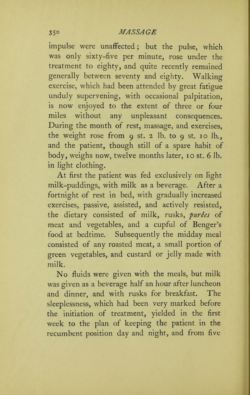 impulse were unaffected; but the pulse, which was only sixty-five per minute, rose under the treatment to eighty, and quite recently remained generally between seventy and eighty. Walking exercise, which had been attended by great fatigue unduly supervening, with occasional palpitation, is now enjoyed to the extent of three or four miles without any unpleasant consequences. During the month of rest, massage, and exercises, the weight rose from 9 st. 2 lb. to 9 st. 10 lb., and the patient, though still of a spare habit of body, weighs now, twelve months later, 10 st. 6 lb. in light clothing. At first the patient was fed exclusively on light milk-puddings, with milk as a beverage. After a fortnight of rest in bed, with gradually increased exercises, passive, assisted, and actively resisted, the dietary consisted of milk, rusks, purees of meat and vegetables, and a cupful of Benger's food at bedtime. Subsequently the midday meal consisted of any roasted meat, a small portion of green vegetables, and custard or jelly made with milk. No fluids were given with the meals, but milk was given as a beverage half an hour after luncheon and dinner, and with rusks for breakfast. The sleeplessness, which had been very marked before the initiation of treatment, yielded in the first week to the plan of keeping the patient in the recumbent position day and night, and from five