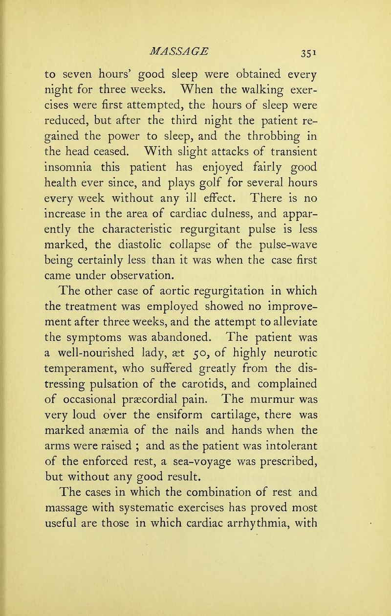 to seven hours' good sleep were obtained every night for three weeks. When the walking exer- cises were first attempted, the hours of sleep were reduced, but after the third night the patient re- gained the power to sleep, and the throbbing in the head ceased. With slight attacks of transient insomnia this patient has enjoyed fairly good health ever since, and plays golf for several hours every week without any ill effect. There is no increase in the area of cardiac dulness, and appar- ently the characteristic regurgitant pulse is less marked, the diastolic collapse of the pulse-wave being certainly less than it was when the case first came under observation. The other case of aortic regurgitation in which the treatment was employed showed no improve- ment after three weeks, and the attempt to alleviate the symptoms was abandoned. The patient was a well-nourished lady, aet 50, of highly neurotic temperament, who suffered greatly from the dis- tressing pulsation of the carotids, and complained of occasional prascordial pain. The murmur was very loud over the ensiform cartilage, there was marked anaemia of the nails and hands when the arms were raised ; and as the patient was intolerant of the enforced rest, a sea-voyage was prescribed, but without any good result. The cases in which the combination of rest and massage with systematic exercises has proved most useful are those in which cardiac arrhythmia, with
