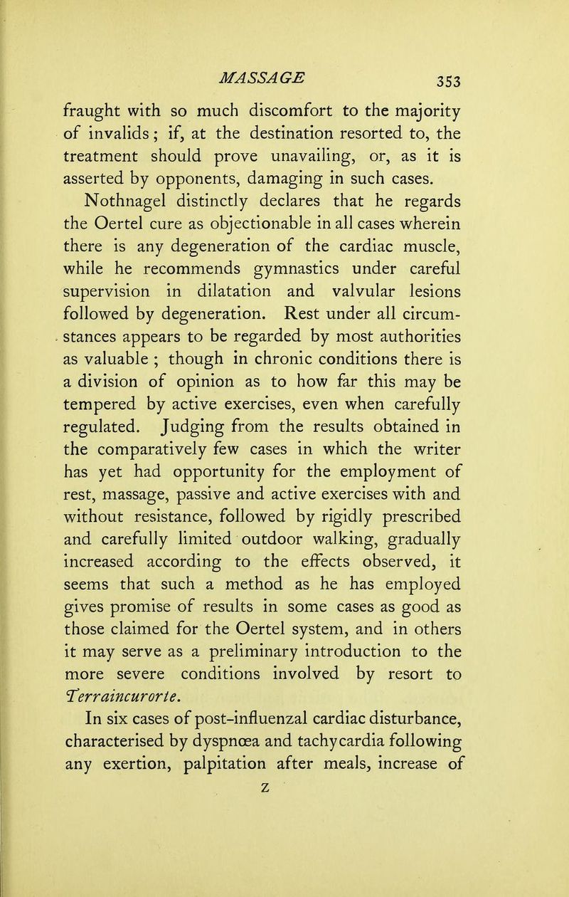 fraught with so much discomfort to the majority of invahds; if, at the destination resorted to, the treatment should prove unavaiHng, or, as it is asserted by opponents, damaging in such cases. Nothnagel distinctly declares that he regards the Oertel cure as objectionable in all cases wherein there is any degeneration of the cardiac muscle, while he recommends gymnastics under careful supervision in dilatation and valvular lesions followed by degeneration. Rest under all circum- stances appears to be regarded by most authorities as valuable ; though in chronic conditions there is a division of opinion as to how far this may be tempered by active exercises, even when carefully regulated. Judging from the results obtained in the comparatively few cases in which the writer has yet had opportunity for the employment of rest, massage, passive and active exercises with and without resistance, followed by rigidly prescribed and carefully limited outdoor walking, gradually increased according to the effects observed, it seems that such a method as he has employed gives promise of results in some cases as good as those claimed for the Oertel system, and in others it may serve as a preliminary introduction to the more severe conditions involved by resort to 'Terraincurorte. In six cases of post-influenzal cardiac disturbance, characterised by dyspnoea and tachycardia following any exertion, palpitation after meals, increase of z