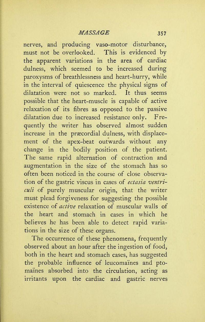 nerves, and producing vaso-motor disturbance^ must not be overlooked. This is evidenced by the apparent variations in the area of cardiac dulness, which seemed to be increased during paroxysms of breathlessness and heart-hurry, while in the interval of quiescence the physical signs of dilatation were not so marked. It thus seems possible that the heart-muscle is capable of active relaxation of its fibres as opposed to the passive dilatation due to increased resistance only. Fre- quently the writer has observed almost sudden increase in the prascordial dulness, with displace- ment of the apex-beat outwards without any change in the bodily position of the patient. The same rapid alternation of contraction and augmentation in the size of the stomach has so often been noticed in the course of close observa- tion of the gastric viscus in cases of ectasia ventri- culi of purely muscular origin, that the writer must plead forgiveness for suggesting the possible existence of active relaxation of muscular walls of the heart and stomach in cases in which he believes he has been able to detect rapid varia- tions in the size of these organs. The occurrence of these phenomena, frequently observed about an hour after the ingestion of food, both in the heart and stomach cases, has suggested the probable influence of leucomaines and pto- maines absorbed into the circulation, acting as irritants upon the cardiac and gastric nerves