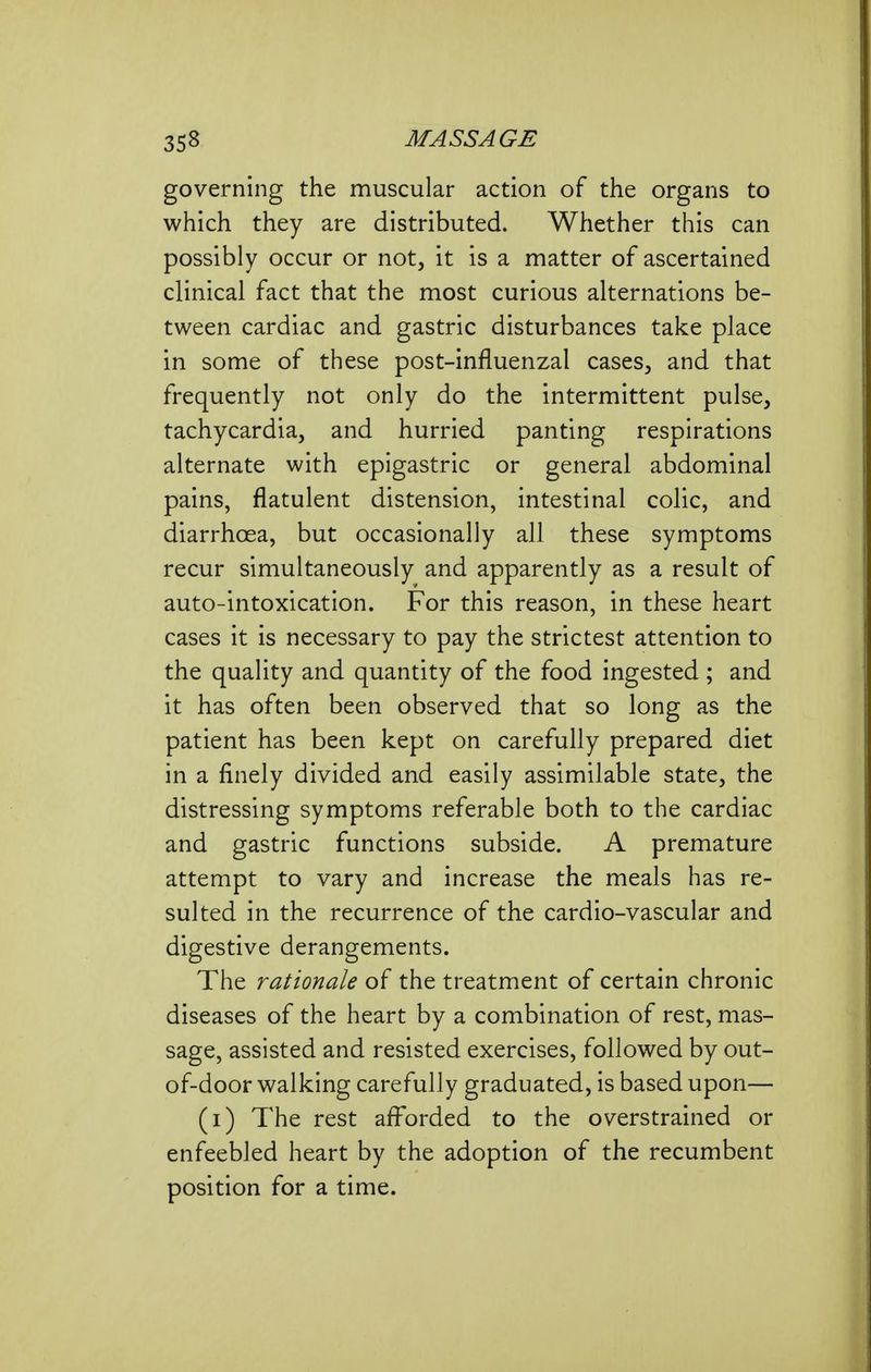governing the muscular action of the organs to which they are distributed. Whether this can possibly occur or not, it is a matter of ascertained clinical fact that the most curious alternations be- tween cardiac and gastric disturbances take place in some of these post-influenzal cases, and that frequently not only do the intermittent pulse, tachycardia, and hurried panting respirations alternate with epigastric or general abdominal pains, flatulent distension, intestinal colic, and diarrhoea, but occasionally all these symptoms recur simultaneously and apparently as a result of auto-intoxication. For this reason, in these heart cases it is necessary to pay the strictest attention to the quality and quantity of the food ingested ; and it has often been observed that so long as the patient has been kept on carefully prepared diet in a finely divided and easily assimilable state, the distressing symptoms referable both to the cardiac and gastric functions subside. A premature attempt to vary and increase the meals has re- sulted in the recurrence of the cardio-vascular and digestive derangements. The rationale of the treatment of certain chronic diseases of the heart by a combination of rest, mas- sage, assisted and resisted exercises, followed by out- of-door walking carefully graduated, is based upon— (i) The rest afforded to the overstrained or enfeebled heart by the adoption of the recumbent position for a time.
