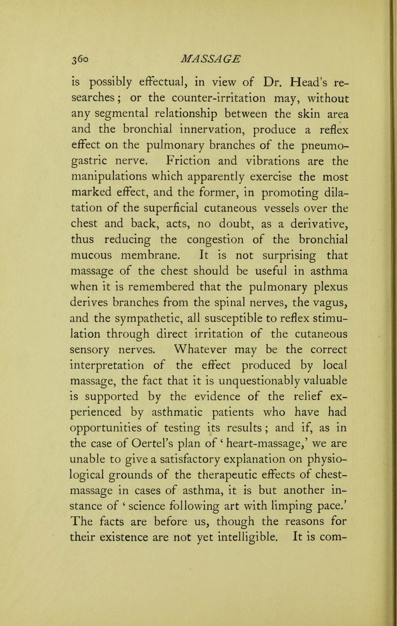 is possibly effectual, in view of Dr. Head's re- searches ; or the counter-irritation may, without any segmental relationship between the skin area and the bronchial innervation, produce a reflex effect on the pulmonary branches of the pneumo- gastric nerve. Friction and vibrations are the manipulations which apparently exercise the most marked effect, and the former, in promoting dila- tation of the superficial cutaneous vessels over the chest and back, acts, no doubt, as a derivative, thus reducing the congestion of the bronchial mucous membrane. It is not surprising that massage of the chest should be useful in asthma when it is remembered that the pulmonary plexus derives branches from the spinal nerves, the vagus, and the sympathetic, all susceptible to reflex stimu- lation through direct irritation of the cutaneous sensory nerves. Whatever may be the correct interpretation of the effect produced by local massage, the fact that it is unquestionably valuable is supported by the evidence of the relief ex- perienced by asthmatic patients who have had opportunities of testing its results; and if, as in the case of Oertel's plan of' heart-massage,' we are unable to give a satisfactory explanation on physio- logical grounds of the therapeutic effects of chest- massage in cases of asthma, it is but another in- stance of ' science following art with limping pace.' The facts are before us, though the reasons for their existence are not yet intelligible. It is com-