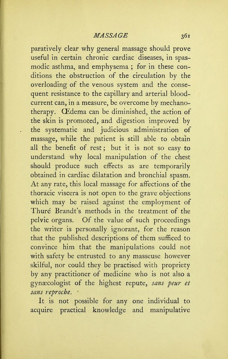 paratively clear why general massage should prove useful in certain chronic cardiac diseases, in spas- modic asthma, and emphysema ; for in these con- ditions the obstruction of the circulation by the overloading of the venous system and the conse- quent resistance to the capillary and arterial blood- current can, in a measure, be overcome by mechano- therapy. CEdema can be diminished, the action of the skin is promoted, and digestion improved by the systematic and judicious administration of massage, while the patient is still able to obtain all the benefit of rest; but it is not so easy to understand why local manipulation of the chest should produce such effects as are temporarily obtained in cardiac dilatation and bronchial spasm. At any rate, this local massage for affections of the thoracic viscera is not open to the grave objections which may be raised against the employment of Thure Brandt's methods in the treatment of the pelvic organs. Of the value of such proceedings the writer is personally ignorant, for the reason that the published descriptions of them sufficed to convince him that the manipulations could not with safety be entrusted to any m.asseuse however skilful, nor could they be practised with propriety by any practitioner of medicine who is not also a gynaecologist of the highest repute, sans peur et sans reproche. ' It is not possible for any one individual to acquire practical knowledge and manipulative