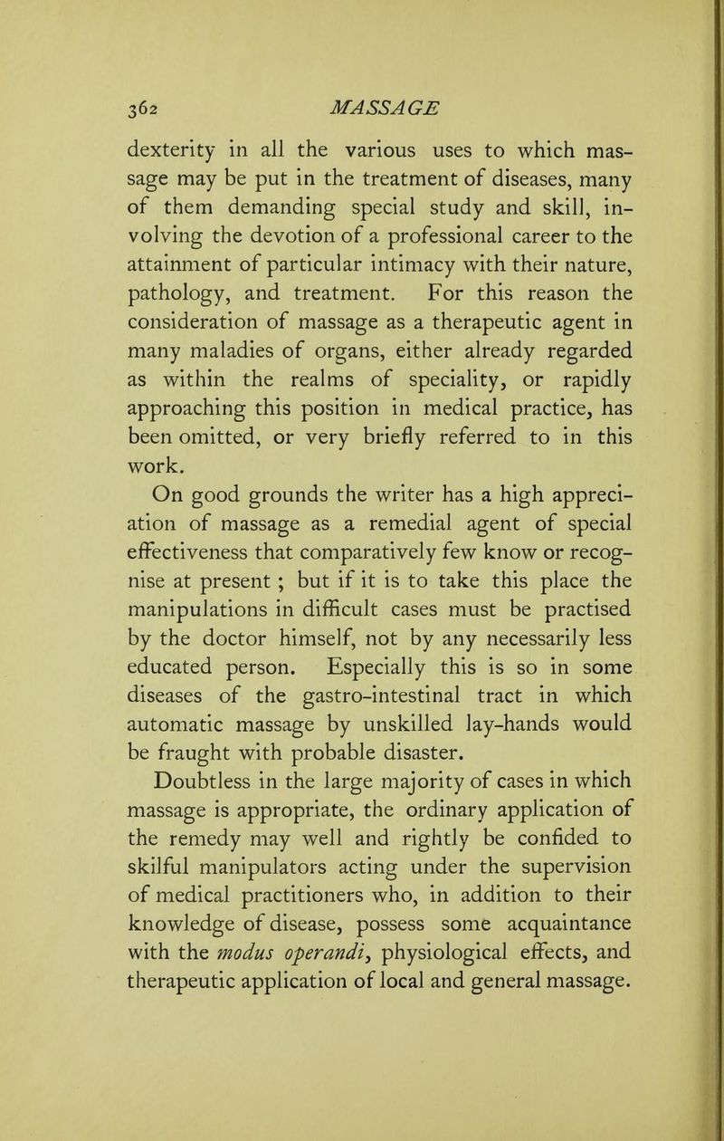 dexterity in all the various uses to which mas- sage may be put in the treatment of diseases, many of them demanding special study and skill, in- volving the devotion of a professional career to the attainment of particular intimacy with their nature, pathology, and treatment. For this reason the consideration of massage as a therapeutic agent in many maladies of organs, either already regarded as within the realms of speciality, or rapidly approaching this position in medical practice, has been omitted, or very briefly referred to in this work. On good grounds the writer has a high appreci- ation of massage as a remedial agent of special effectiveness that comparatively few know or recog- nise at present; but if it is to take this place the manipulations in difficult cases must be practised by the doctor himself, not by any necessarily less educated person. Especially this is so in some diseases of the gastro-intestinal tract in which automatic massage by unskilled lay-hands would be fraught with probable disaster. Doubtless in the large majority of cases in which massage is appropriate, the ordinary application of the remedy may well and rightly be confided to skilful manipulators acting under the supervision of medical practitioners who, in addition to their knowledge of disease, possess some acquaintance with the modus operandiy physiological effects, and therapeutic application of local and general massage.