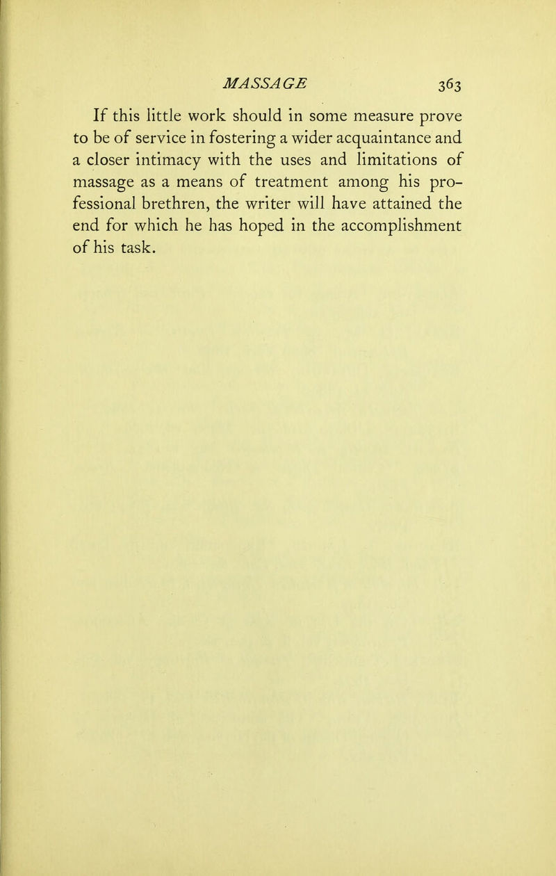 If this little work should in some measure prove to be of service in fostering a wider acquaintance and a closer intimacy with the uses and limitations of massage as a means of treatment among his pro- fessional brethren, the writer will have attained the end for which he has hoped in the accomplishment of his task.