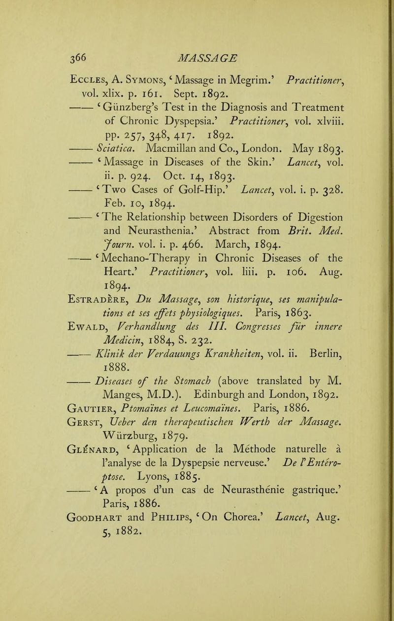 EccLES, A. Symons, ' Massage in Megrim.' Practitioner., vol. xlix. p. i6i. Sept. 1892. ' Giinzberg's Test in the Diagnosis and Treatment of Chronic Dyspepsia.' Practitioner^ vol. xlviii. PP- 2575 348, 417- 1892. Sciatica. Macmillan and Co., London. May 1893. 'Massage in Diseases of the Skin.' Lancet^ vol. ii. p. 924. Oct. 14, 1893. 'Two Cases of Golf-Hip.' Lancet^ vol. i. p. 328. Feb. 10, 1894. 'The Relationship between Disorders of Digestion and Neurasthenia.' Abstract from Brit. Med. yourn. vol. i. p. 466. March, 1894. ' Mechano-Therapy in Chronic Diseases of the Heart.' Practitioner^ vol. liii. p. 106. Aug. 1894. EsTRADERE, Du Massage^ son historique^ ses manipula- tions et ses effets physiologi que s. Paris, 1863. EwALD, Verhandlung des III. Congresses fur innere Medicin^ 1884, S. 232. Klinik der Verdauungs Krankheiten^ vol. ii. Berlin, 1888. Diseases of the Stomach (above translated by M. Manges, M.D.). Edinburgh and London, 1892. Gautier, Ptomaines et Leucoma'ines. Paris, 1886. Gerst, IJeher den therapeutischen Werth der Massage. Wiirzburg, 1879. Glenard, 'AppHcation de la Methode naturelle a I'analyse de la Dyspepsie nerveuse.' De TEntero- ptose. Lyons, 1885. ' A propos d'un cas de Neurasthenic gastrique.' Paris, 1886. GooDHART and Philips, ' On Chorea.' Lancet^ Aug. 5, 1882.