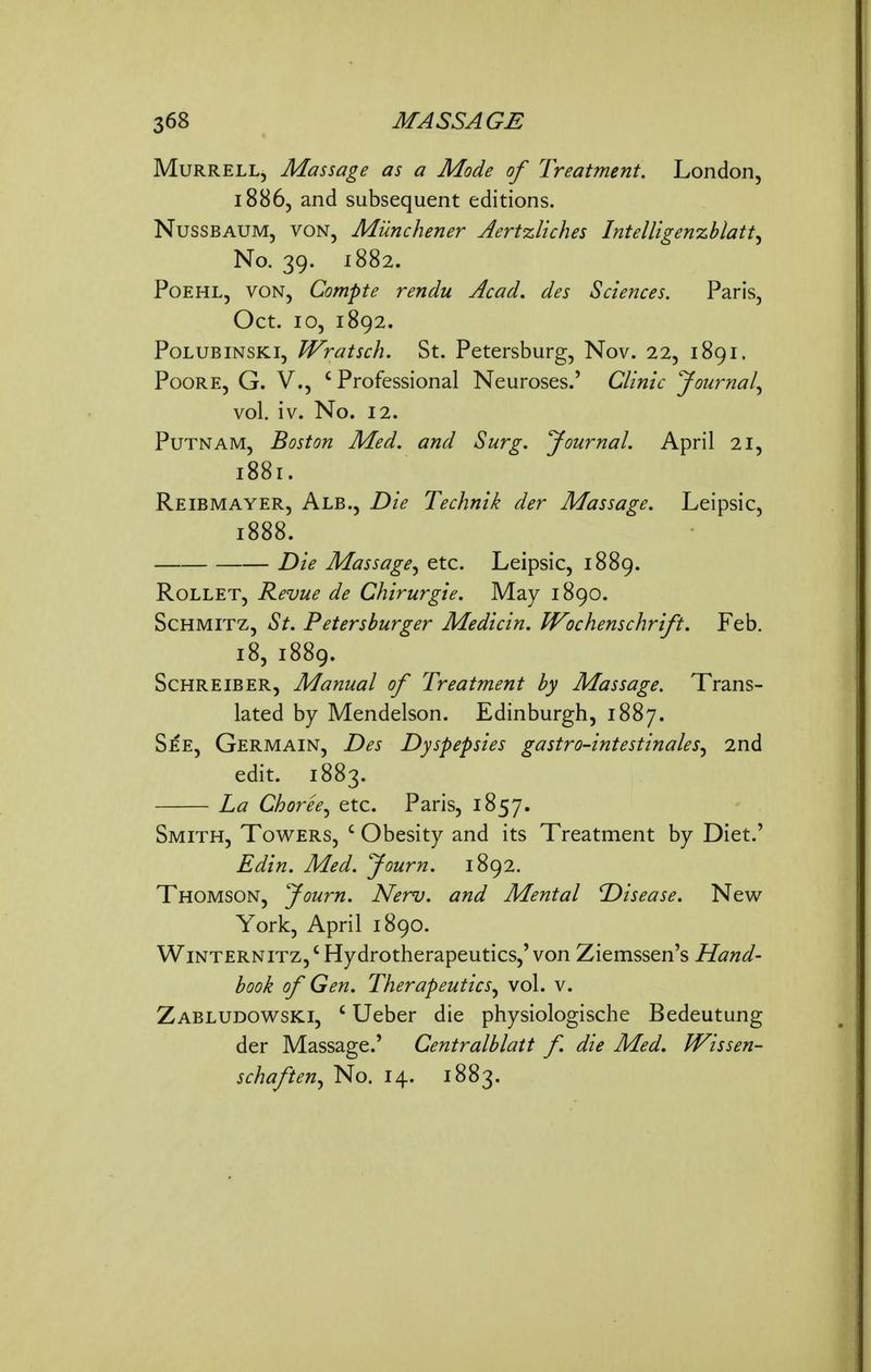 MuRRELL, Massage as a Mode of Treatment. London, 18865 subsequent editions. NussBAUM, VON, Munchetier Jertzliches Intelligenzblatt^ No. 39. 1882. PoEHL, VON, Compte rendu Acad, des Sciences. Paris, Oct. 10, 1892. PoLUBiNSKi, JVratsch. St. Petersburg, Nov. 22, 1891. PooRE, G. v., ' Professional Neuroses.' Clinic Journal.^ vol. iv. No. 12. Putnam, Boston Med. and Surg. Journal. April 21, 1881. Reibmayer, Alb., Die Technik der Massage. Leipsic, 1888. Die Massage^ etc. Leipsic, 1889. RoLLET, Revue de Chirurgie. May 1890. ScHMiTZ, St. Petershurger Medicin. Wochenschrift. Feb. 18, 1889. Schreiber, Manual of Treatment by Massage. Trans- lated by Mendelson. Edinburgh, 1887. See, Germain, Des Dyspepsies gastro-intestinales^ 2nd edit. 1883. La Choree., etc. Paris, 1857. Smith, Towers, ' Obesity and its Treatment by Diet.' Edin. Med. Journ. 1892. Thomson, fourn. Nerv. and Mental Disease. New York, April 1890. WiNTERNiTz,' Hydrotherapeutics,'von Ziemssen's Hand- book of Gen. Therapeutics^ vol. v. Zabludowski, ' Ueber die physiologische Bedeutung der Massage.' Centralblatt f. die Med. Wissen- schaften., No. 14. 1883.