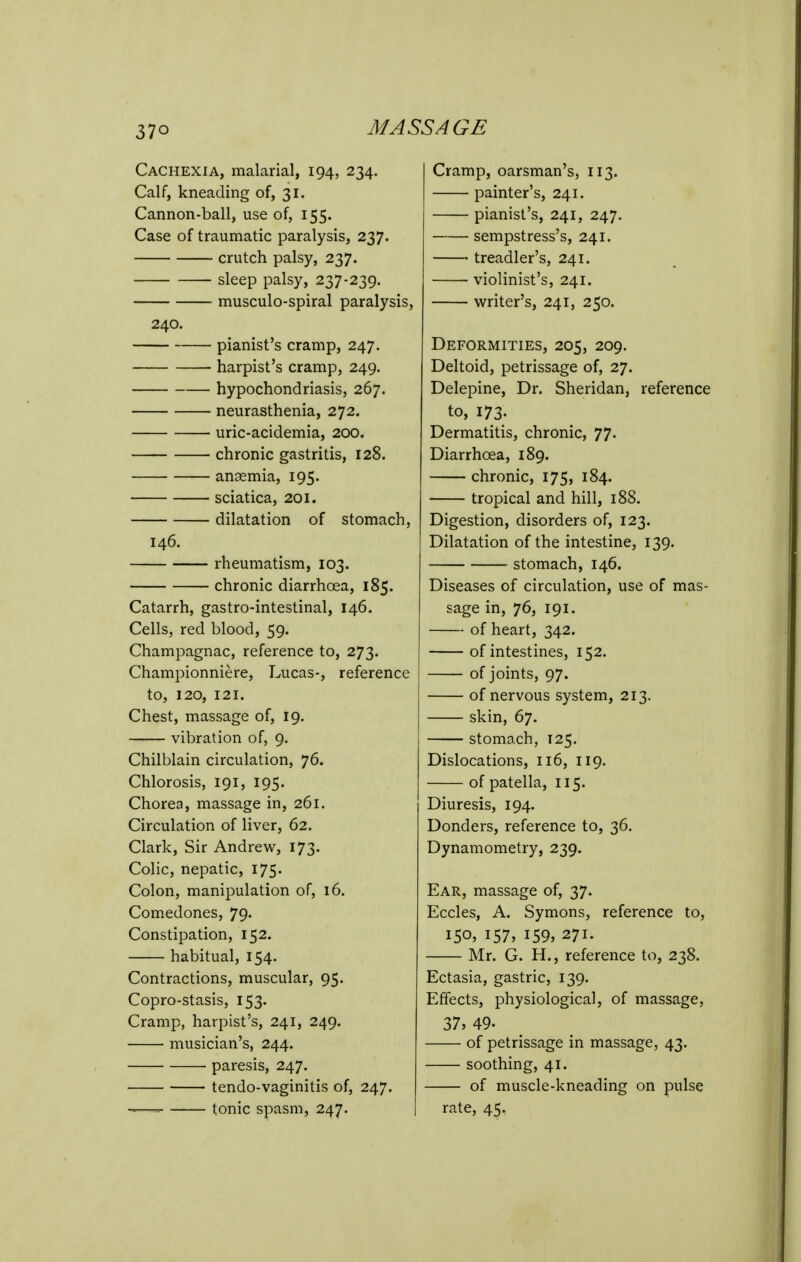 Cachexia, malarial, 194, 234. Calf, kneading of, 31. Cannon-ball, use of, 155. Case of traumatic paralysis, 237. crutch palsy, 237. sleep palsy, 237-239. musculo-spiral paralysis, 240. pianist's cramp, 247. harpist's cramp, 249. hypochondriasis, 267. neurasthenia, 272. uric-acidemia, 200. chronic gastritis, 128. anaemia, 195. sciatica, 201. dilatation of stomach, 146. rheumatism, 103. chronic diarrhoea, 185. Catarrh, gastro-intestinal, 146. Cells, red blood, 59. Champagnac, reference to, 273. Championniere, Lucas-, reference to, 120, 121. Chest, massage of, 19. vibration of, 9. Chilblain circulation, 76. Chlorosis, 191, 195. Chorea, massage in, 261. Circulation of liver, 62. Clark, Sir Andrew, 173. Colic, nepatic, I75- Colon, manipulation of, 16. Comedones, 79. Constipation, 152. habitual, 154. Contractions, muscular, 95. Copro-stasis, 153. Cramp, harpist's, 241, 249. musician's, 244. paresis, 247. tendo-vaginitis of, 247. =■ tonic spasm, 247. Cramp, oarsman's, 113. painter's, 241. pianist's, 241, 247. sempstress's, 241. ■ treadler's, 241. ■ violinist's, 241. writer's, 241, 250. Deformities, 205, 209. Deltoid, petrissage of, 27. Delepine, Dr. Sheridan, reference to, 173- Dermatitis, chronic, 77. Diarrhoea, 189. chronic, 175, 184. tropical and hill, 188. Digestion, disorders of, 123. Dilatation of the intestine, 139. stomach, 146. Diseases of circulation, use of mas- sage in, 76, 191. of heart, 342. of intestines, 152. of joints, 97. of nervous system, 213. skin, 67. stomach, 125. Dislocations, 116, 119. of patella, 115. Diuresis, 194. Donders, reference to, 36. Dynamometry, 239. Ear, massage of, 37. Eccles, A. Symons, reference to, 150. 157, 159, 271. Mr. G. H., reference to, 238. Ectasia, gastric, 139. Effects, physiological, of massage, 37, 49- of petrissage in massage, 43. soothing, 41. of muscle-kneading on pulse rate, 45.